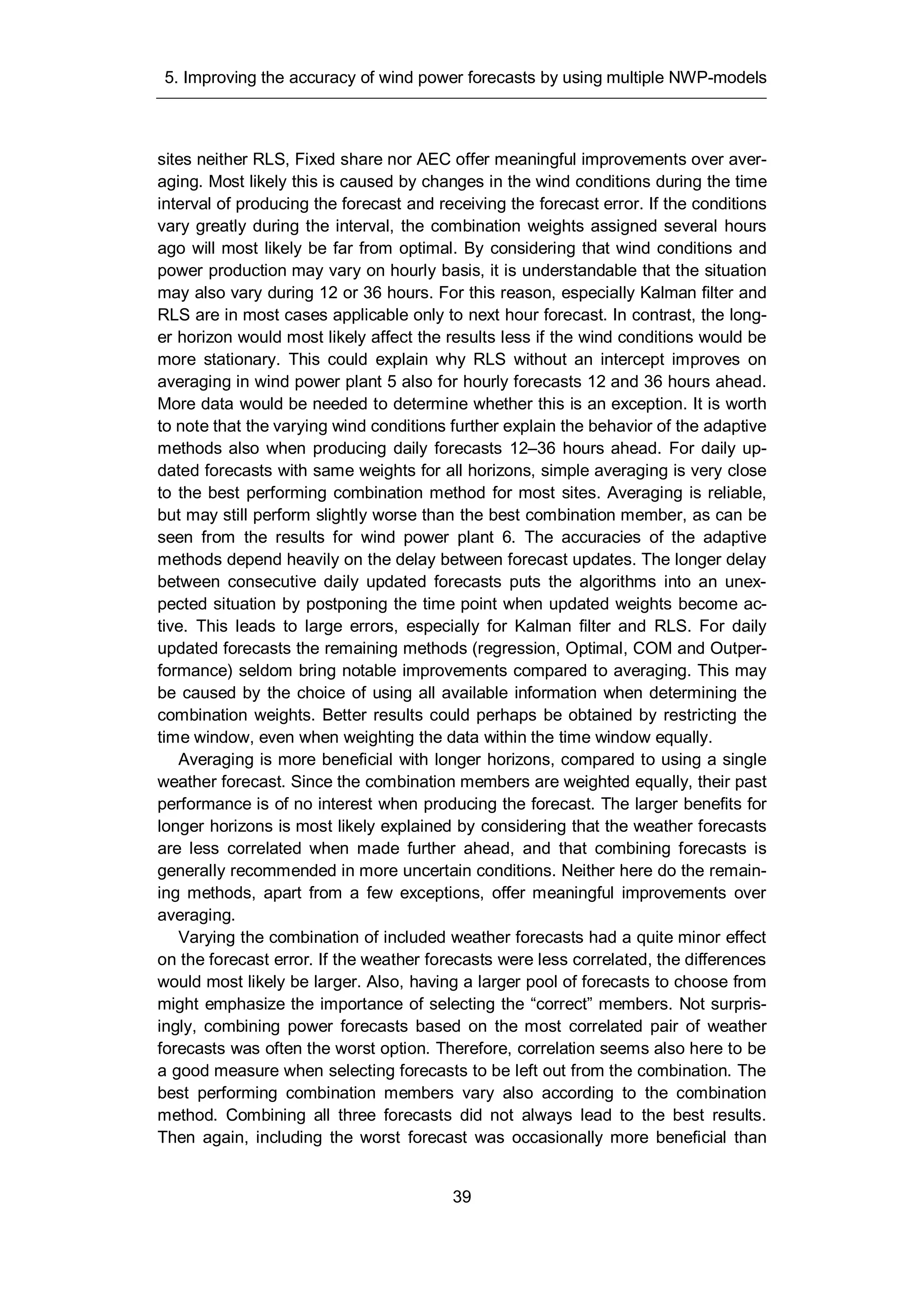 5. Improving the accuracy of wind power forecasts by using multiple NWP-models
39
sites neither RLS, Fixed share nor AEC offer meaningful improvements over aver-
aging. Most likely this is caused by changes in the wind conditions during the time
interval of producing the forecast and receiving the forecast error. If the conditions
vary greatly during the interval, the combination weights assigned several hours
ago will most likely be far from optimal. By considering that wind conditions and
power production may vary on hourly basis, it is understandable that the situation
may also vary during 12 or 36 hours. For this reason, especially Kalman filter and
RLS are in most cases applicable only to next hour forecast. In contrast, the long-
er horizon would most likely affect the results less if the wind conditions would be
more stationary. This could explain why RLS without an intercept improves on
averaging in wind power plant 5 also for hourly forecasts 12 and 36 hours ahead.
More data would be needed to determine whether this is an exception. It is worth
to note that the varying wind conditions further explain the behavior of the adaptive
methods also when producing daily forecasts 12–36 hours ahead. For daily up-
dated forecasts with same weights for all horizons, simple averaging is very close
to the best performing combination method for most sites. Averaging is reliable,
but may still perform slightly worse than the best combination member, as can be
seen from the results for wind power plant 6. The accuracies of the adaptive
methods depend heavily on the delay between forecast updates. The longer delay
between consecutive daily updated forecasts puts the algorithms into an unex-
pected situation by postponing the time point when updated weights become ac-
tive. This leads to large errors, especially for Kalman filter and RLS. For daily
updated forecasts the remaining methods (regression, Optimal, COM and Outper-
formance) seldom bring notable improvements compared to averaging. This may
be caused by the choice of using all available information when determining the
combination weights. Better results could perhaps be obtained by restricting the
time window, even when weighting the data within the time window equally.
Averaging is more beneficial with longer horizons, compared to using a single
weather forecast. Since the combination members are weighted equally, their past
performance is of no interest when producing the forecast. The larger benefits for
longer horizons is most likely explained by considering that the weather forecasts
are less correlated when made further ahead, and that combining forecasts is
generally recommended in more uncertain conditions. Neither here do the remain-
ing methods, apart from a few exceptions, offer meaningful improvements over
averaging.
Varying the combination of included weather forecasts had a quite minor effect
on the forecast error. If the weather forecasts were less correlated, the differences
would most likely be larger. Also, having a larger pool of forecasts to choose from
might emphasize the importance of selecting the “correct” members. Not surpris-
ingly, combining power forecasts based on the most correlated pair of weather
forecasts was often the worst option. Therefore, correlation seems also here to be
a good measure when selecting forecasts to be left out from the combination. The
best performing combination members vary also according to the combination
method. Combining all three forecasts did not always lead to the best results.
Then again, including the worst forecast was occasionally more beneficial than
 
