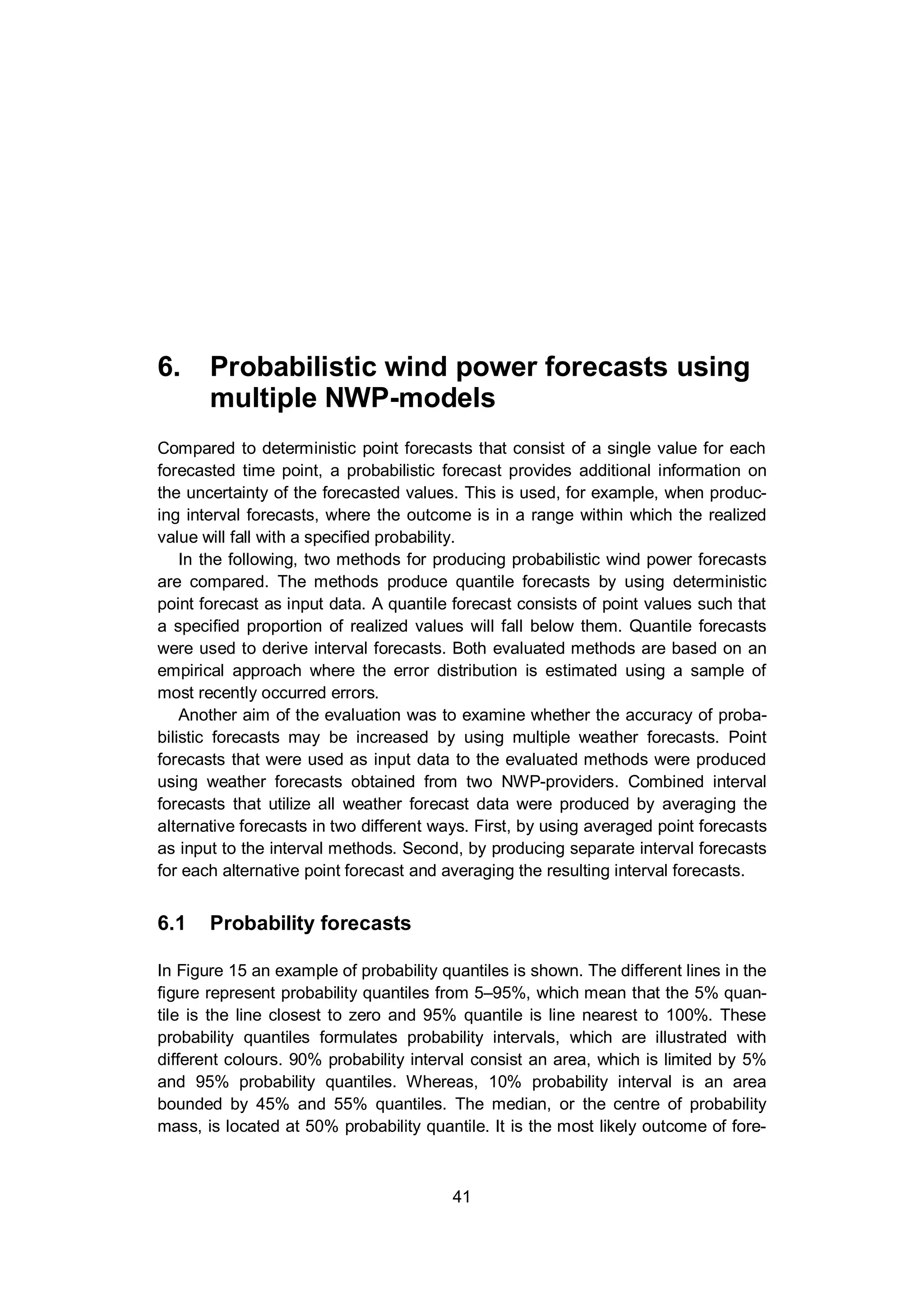 6. Probabilistic wind power forecasts using multiple NWP-models
41
6. Probabilistic wind power forecasts using
multiple NWP-models
Compared to deterministic point forecasts that consist of a single value for each
forecasted time point, a probabilistic forecast provides additional information on
the uncertainty of the forecasted values. This is used, for example, when produc-
ing interval forecasts, where the outcome is in a range within which the realized
value will fall with a specified probability.
In the following, two methods for producing probabilistic wind power forecasts
are compared. The methods produce quantile forecasts by using deterministic
point forecast as input data. A quantile forecast consists of point values such that
a specified proportion of realized values will fall below them. Quantile forecasts
were used to derive interval forecasts. Both evaluated methods are based on an
empirical approach where the error distribution is estimated using a sample of
most recently occurred errors.
Another aim of the evaluation was to examine whether the accuracy of proba-
bilistic forecasts may be increased by using multiple weather forecasts. Point
forecasts that were used as input data to the evaluated methods were produced
using weather forecasts obtained from two NWP-providers. Combined interval
forecasts that utilize all weather forecast data were produced by averaging the
alternative forecasts in two different ways. First, by using averaged point forecasts
as input to the interval methods. Second, by producing separate interval forecasts
for each alternative point forecast and averaging the resulting interval forecasts.
6.1 Probability forecasts
In Figure 15 an example of probability quantiles is shown. The different lines in the
figure represent probability quantiles from 5–95%, which mean that the 5% quan-
tile is the line closest to zero and 95% quantile is line nearest to 100%. These
probability quantiles formulates probability intervals, which are illustrated with
different colours. 90% probability interval consist an area, which is limited by 5%
and 95% probability quantiles. Whereas, 10% probability interval is an area
bounded by 45% and 55% quantiles. The median, or the centre of probability
mass, is located at 50% probability quantile. It is the most likely outcome of fore-
 