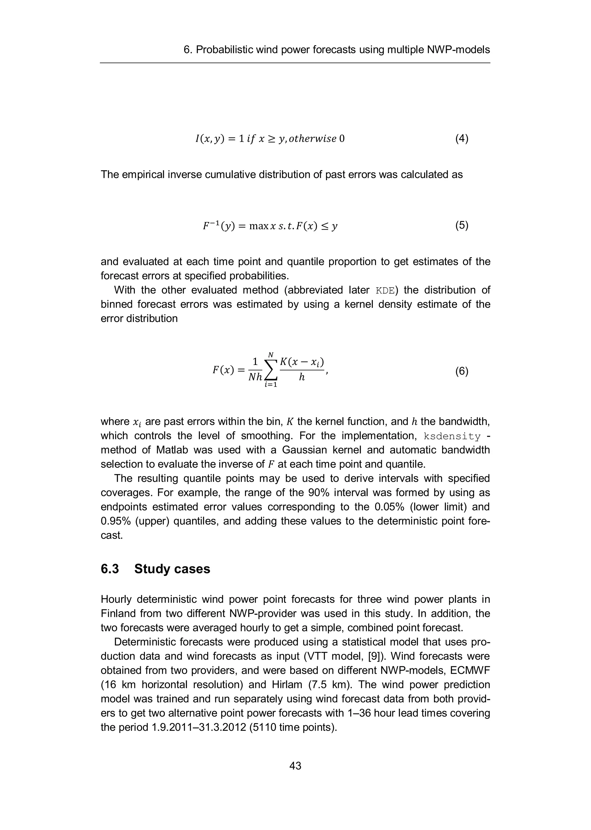 6. Probabilistic wind power forecasts using multiple NWP-models
43
( , ) = 1 , 0 (4)
The empirical inverse cumulative distribution of past errors was calculated as
( ) = max . . ( ) (5)
and evaluated at each time point and quantile proportion to get estimates of the
forecast errors at specified probabilities.
With the other evaluated method (abbreviated later KDE) the distribution of
binned forecast errors was estimated by using a kernel density estimate of the
error distribution
( ) =
1 ( )
, (6)
where are past errors within the bin, the kernel function, and the bandwidth,
which controls the level of smoothing. For the implementation, ksdensity -
method of Matlab was used with a Gaussian kernel and automatic bandwidth
selection to evaluate the inverse of at each time point and quantile.
The resulting quantile points may be used to derive intervals with specified
coverages. For example, the range of the 90% interval was formed by using as
endpoints estimated error values corresponding to the 0.05% (lower limit) and
0.95% (upper) quantiles, and adding these values to the deterministic point fore-
cast.
6.3 Study cases
Hourly deterministic wind power point forecasts for three wind power plants in
Finland from two different NWP-provider was used in this study. In addition, the
two forecasts were averaged hourly to get a simple, combined point forecast.
Deterministic forecasts were produced using a statistical model that uses pro-
duction data and wind forecasts as input (VTT model, [9]). Wind forecasts were
obtained from two providers, and were based on different NWP-models, ECMWF
(16 km horizontal resolution) and Hirlam (7.5 km). The wind power prediction
model was trained and run separately using wind forecast data from both provid-
ers to get two alternative point power forecasts with 1–36 hour lead times covering
the period 1.9.2011–31.3.2012 (5110 time points).
 