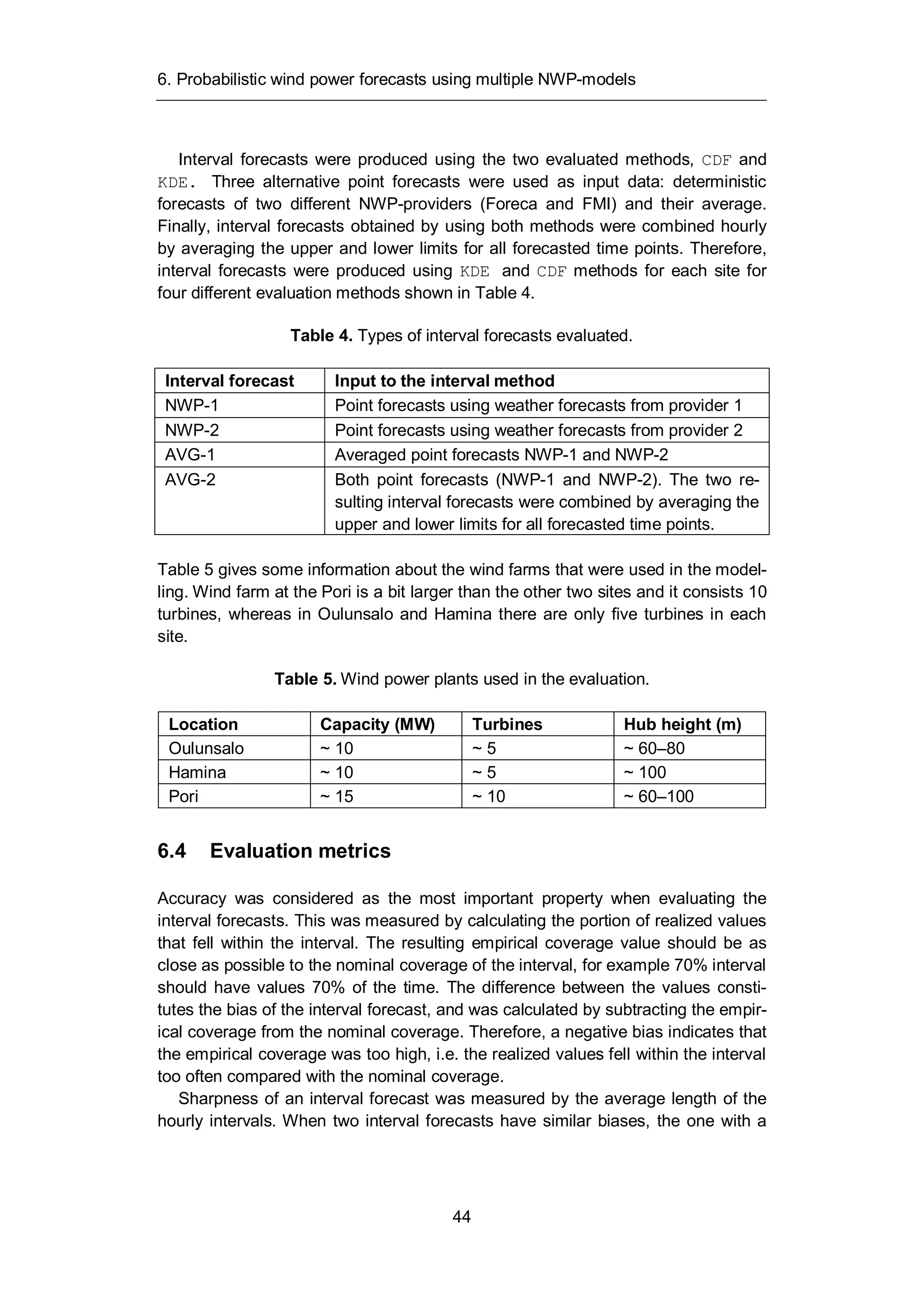 6. Probabilistic wind power forecasts using multiple NWP-models
44
Interval forecasts were produced using the two evaluated methods, CDF and
KDE. Three alternative point forecasts were used as input data: deterministic
forecasts of two different NWP-providers (Foreca and FMI) and their average.
Finally, interval forecasts obtained by using both methods were combined hourly
by averaging the upper and lower limits for all forecasted time points. Therefore,
interval forecasts were produced using KDE and CDF methods for each site for
four different evaluation methods shown in Table 4.
Table 4. Types of interval forecasts evaluated.
Interval forecast Input to the interval method
NWP-1 Point forecasts using weather forecasts from provider 1
NWP-2 Point forecasts using weather forecasts from provider 2
AVG-1 Averaged point forecasts NWP-1 and NWP-2
AVG-2 Both point forecasts (NWP-1 and NWP-2). The two re-
sulting interval forecasts were combined by averaging the
upper and lower limits for all forecasted time points.
Table 5 gives some information about the wind farms that were used in the model-
ling. Wind farm at the Pori is a bit larger than the other two sites and it consists 10
turbines, whereas in Oulunsalo and Hamina there are only five turbines in each
site.
Table 5. Wind power plants used in the evaluation.
Location Capacity (MW) Turbines Hub height (m)
Oulunsalo ~ 10 ~ 5 ~ 60–80
Hamina ~ 10 ~ 5 ~ 100
Pori ~ 15 ~ 10 ~ 60–100
6.4 Evaluation metrics
Accuracy was considered as the most important property when evaluating the
interval forecasts. This was measured by calculating the portion of realized values
that fell within the interval. The resulting empirical coverage value should be as
close as possible to the nominal coverage of the interval, for example 70% interval
should have values 70% of the time. The difference between the values consti-
tutes the bias of the interval forecast, and was calculated by subtracting the empir-
ical coverage from the nominal coverage. Therefore, a negative bias indicates that
the empirical coverage was too high, i.e. the realized values fell within the interval
too often compared with the nominal coverage.
Sharpness of an interval forecast was measured by the average length of the
hourly intervals. When two interval forecasts have similar biases, the one with a
 