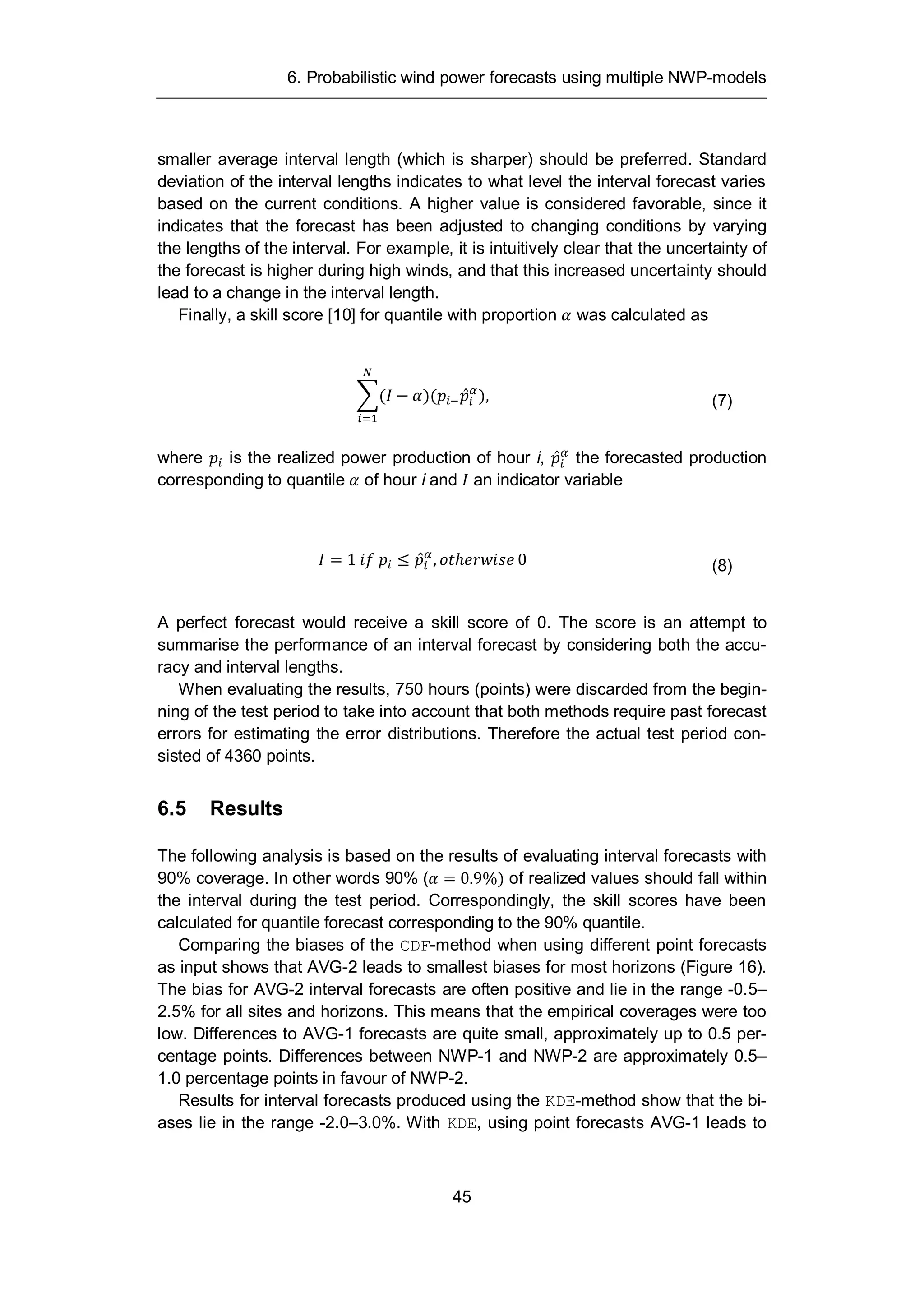 6. Probabilistic wind power forecasts using multiple NWP-models
45
smaller average interval length (which is sharper) should be preferred. Standard
deviation of the interval lengths indicates to what level the interval forecast varies
based on the current conditions. A higher value is considered favorable, since it
indicates that the forecast has been adjusted to changing conditions by varying
the lengths of the interval. For example, it is intuitively clear that the uncertainty of
the forecast is higher during high winds, and that this increased uncertainty should
lead to a change in the interval length.
Finally, a skill score [10] for quantile with proportion was calculated as
( )( ), (7)
where is the realized power production of hour i, the forecasted production
corresponding to quantile of hour i and an indicator variable
= 1 , 0 (8)
A perfect forecast would receive a skill score of 0. The score is an attempt to
summarise the performance of an interval forecast by considering both the accu-
racy and interval lengths.
When evaluating the results, 750 hours (points) were discarded from the begin-
ning of the test period to take into account that both methods require past forecast
errors for estimating the error distributions. Therefore the actual test period con-
sisted of 4360 points.
6.5 Results
The following analysis is based on the results of evaluating interval forecasts with
90% coverage. In other words 90% ( = 0.9%) of realized values should fall within
the interval during the test period. Correspondingly, the skill scores have been
calculated for quantile forecast corresponding to the 90% quantile.
Comparing the biases of the CDF-method when using different point forecasts
as input shows that AVG-2 leads to smallest biases for most horizons (Figure 16).
The bias for AVG-2 interval forecasts are often positive and lie in the range -0.5–
2.5% for all sites and horizons. This means that the empirical coverages were too
low. Differences to AVG-1 forecasts are quite small, approximately up to 0.5 per-
centage points. Differences between NWP-1 and NWP-2 are approximately 0.5–
1.0 percentage points in favour of NWP-2.
Results for interval forecasts produced using the KDE-method show that the bi-
ases lie in the range -2.0–3.0%. With KDE, using point forecasts AVG-1 leads to
 