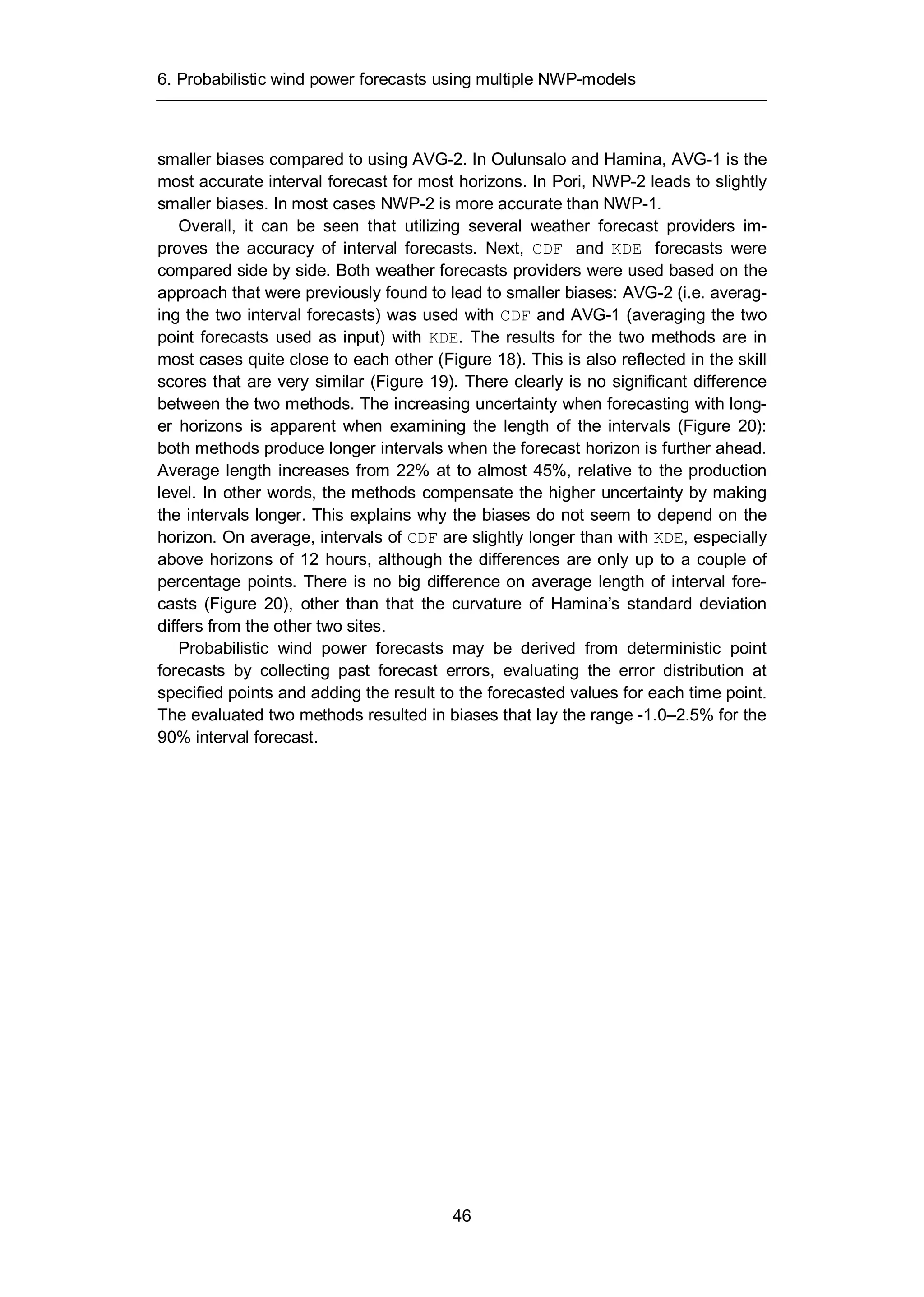 6. Probabilistic wind power forecasts using multiple NWP-models
46
smaller biases compared to using AVG-2. In Oulunsalo and Hamina, AVG-1 is the
most accurate interval forecast for most horizons. In Pori, NWP-2 leads to slightly
smaller biases. In most cases NWP-2 is more accurate than NWP-1.
Overall, it can be seen that utilizing several weather forecast providers im-
proves the accuracy of interval forecasts. Next, CDF and KDE forecasts were
compared side by side. Both weather forecasts providers were used based on the
approach that were previously found to lead to smaller biases: AVG-2 (i.e. averag-
ing the two interval forecasts) was used with CDF and AVG-1 (averaging the two
point forecasts used as input) with KDE. The results for the two methods are in
most cases quite close to each other (Figure 18). This is also reflected in the skill
scores that are very similar (Figure 19). There clearly is no significant difference
between the two methods. The increasing uncertainty when forecasting with long-
er horizons is apparent when examining the length of the intervals (Figure 20):
both methods produce longer intervals when the forecast horizon is further ahead.
Average length increases from 22% at to almost 45%, relative to the production
level. In other words, the methods compensate the higher uncertainty by making
the intervals longer. This explains why the biases do not seem to depend on the
horizon. On average, intervals of CDF are slightly longer than with KDE, especially
above horizons of 12 hours, although the differences are only up to a couple of
percentage points. There is no big difference on average length of interval fore-
casts (Figure 20), other than that the curvature of Hamina’s standard deviation
differs from the other two sites.
Probabilistic wind power forecasts may be derived from deterministic point
forecasts by collecting past forecast errors, evaluating the error distribution at
specified points and adding the result to the forecasted values for each time point.
The evaluated two methods resulted in biases that lay the range -1.0–2.5% for the
90% interval forecast.
 