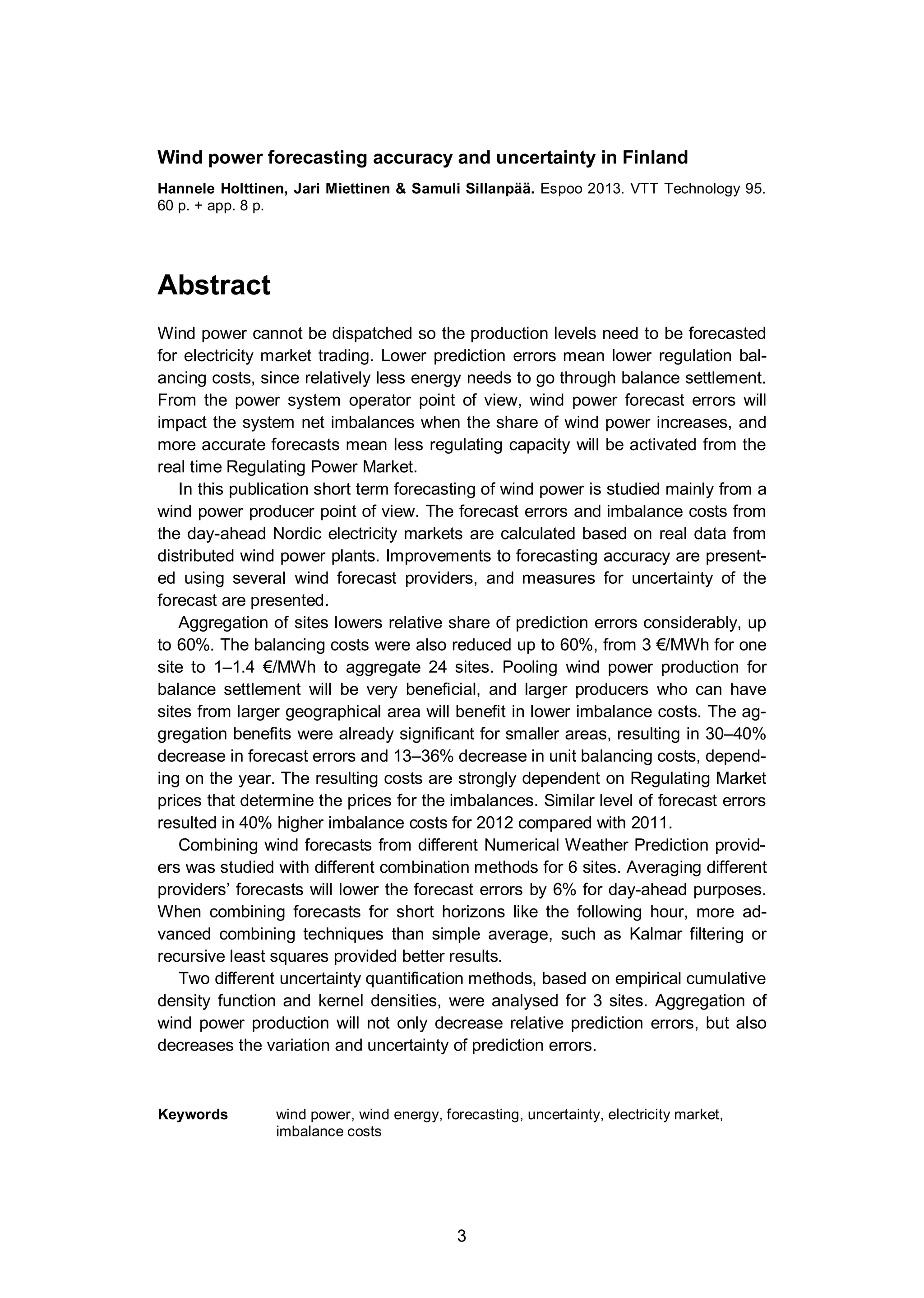 3
Wind power forecasting accuracy and uncertainty in Finland
Hannele Holttinen, Jari Miettinen & Samuli Sillanpää. Espoo 2013. VTT Technology 95.
60 p. + app. 8 p.
Abstract
Wind power cannot be dispatched so the production levels need to be forecasted
for electricity market trading. Lower prediction errors mean lower regulation bal-
ancing costs, since relatively less energy needs to go through balance settlement.
From the power system operator point of view, wind power forecast errors will
impact the system net imbalances when the share of wind power increases, and
more accurate forecasts mean less regulating capacity will be activated from the
real time Regulating Power Market.
In this publication short term forecasting of wind power is studied mainly from a
wind power producer point of view. The forecast errors and imbalance costs from
the day-ahead Nordic electricity markets are calculated based on real data from
distributed wind power plants. Improvements to forecasting accuracy are present-
ed using several wind forecast providers, and measures for uncertainty of the
forecast are presented.
Aggregation of sites lowers relative share of prediction errors considerably, up
to 60%. The balancing costs were also reduced up to 60%, from 3 €/MWh for one
site to 1–1.4 €/MWh to aggregate 24 sites. Pooling wind power production for
balance settlement will be very beneficial, and larger producers who can have
sites from larger geographical area will benefit in lower imbalance costs. The ag-
gregation benefits were already significant for smaller areas, resulting in 30–40%
decrease in forecast errors and 13–36% decrease in unit balancing costs, depend-
ing on the year. The resulting costs are strongly dependent on Regulating Market
prices that determine the prices for the imbalances. Similar level of forecast errors
resulted in 40% higher imbalance costs for 2012 compared with 2011.
Combining wind forecasts from different Numerical Weather Prediction provid-
ers was studied with different combination methods for 6 sites. Averaging different
providers’ forecasts will lower the forecast errors by 6% for day-ahead purposes.
When combining forecasts for short horizons like the following hour, more ad-
vanced combining techniques than simple average, such as Kalmar filtering or
recursive least squares provided better results.
Two different uncertainty quantification methods, based on empirical cumulative
density function and kernel densities, were analysed for 3 sites. Aggregation of
wind power production will not only decrease relative prediction errors, but also
decreases the variation and uncertainty of prediction errors.
Keywords wind power, wind energy, forecasting, uncertainty, electricity market,
imbalance costs
 