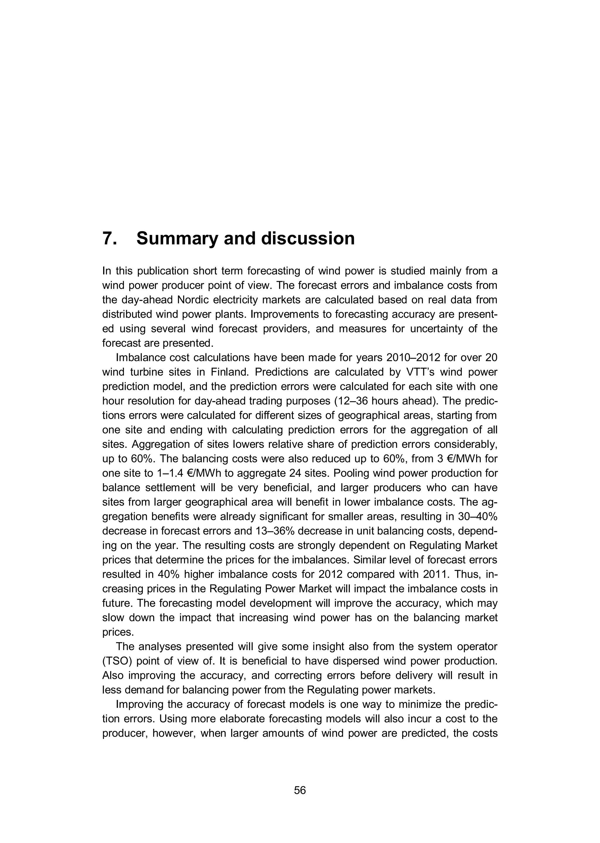 7. Summary and discussion
56
7. Summary and discussion
In this publication short term forecasting of wind power is studied mainly from a
wind power producer point of view. The forecast errors and imbalance costs from
the day-ahead Nordic electricity markets are calculated based on real data from
distributed wind power plants. Improvements to forecasting accuracy are present-
ed using several wind forecast providers, and measures for uncertainty of the
forecast are presented.
Imbalance cost calculations have been made for years 2010–2012 for over 20
wind turbine sites in Finland. Predictions are calculated by VTT’s wind power
prediction model, and the prediction errors were calculated for each site with one
hour resolution for day-ahead trading purposes (12–36 hours ahead). The predic-
tions errors were calculated for different sizes of geographical areas, starting from
one site and ending with calculating prediction errors for the aggregation of all
sites. Aggregation of sites lowers relative share of prediction errors considerably,
up to 60%. The balancing costs were also reduced up to 60%, from 3 €/MWh for
one site to 1–1.4 €/MWh to aggregate 24 sites. Pooling wind power production for
balance settlement will be very beneficial, and larger producers who can have
sites from larger geographical area will benefit in lower imbalance costs. The ag-
gregation benefits were already significant for smaller areas, resulting in 30–40%
decrease in forecast errors and 13–36% decrease in unit balancing costs, depend-
ing on the year. The resulting costs are strongly dependent on Regulating Market
prices that determine the prices for the imbalances. Similar level of forecast errors
resulted in 40% higher imbalance costs for 2012 compared with 2011. Thus, in-
creasing prices in the Regulating Power Market will impact the imbalance costs in
future. The forecasting model development will improve the accuracy, which may
slow down the impact that increasing wind power has on the balancing market
prices.
The analyses presented will give some insight also from the system operator
(TSO) point of view of. It is beneficial to have dispersed wind power production.
Also improving the accuracy, and correcting errors before delivery will result in
less demand for balancing power from the Regulating power markets.
Improving the accuracy of forecast models is one way to minimize the predic-
tion errors. Using more elaborate forecasting models will also incur a cost to the
producer, however, when larger amounts of wind power are predicted, the costs
 