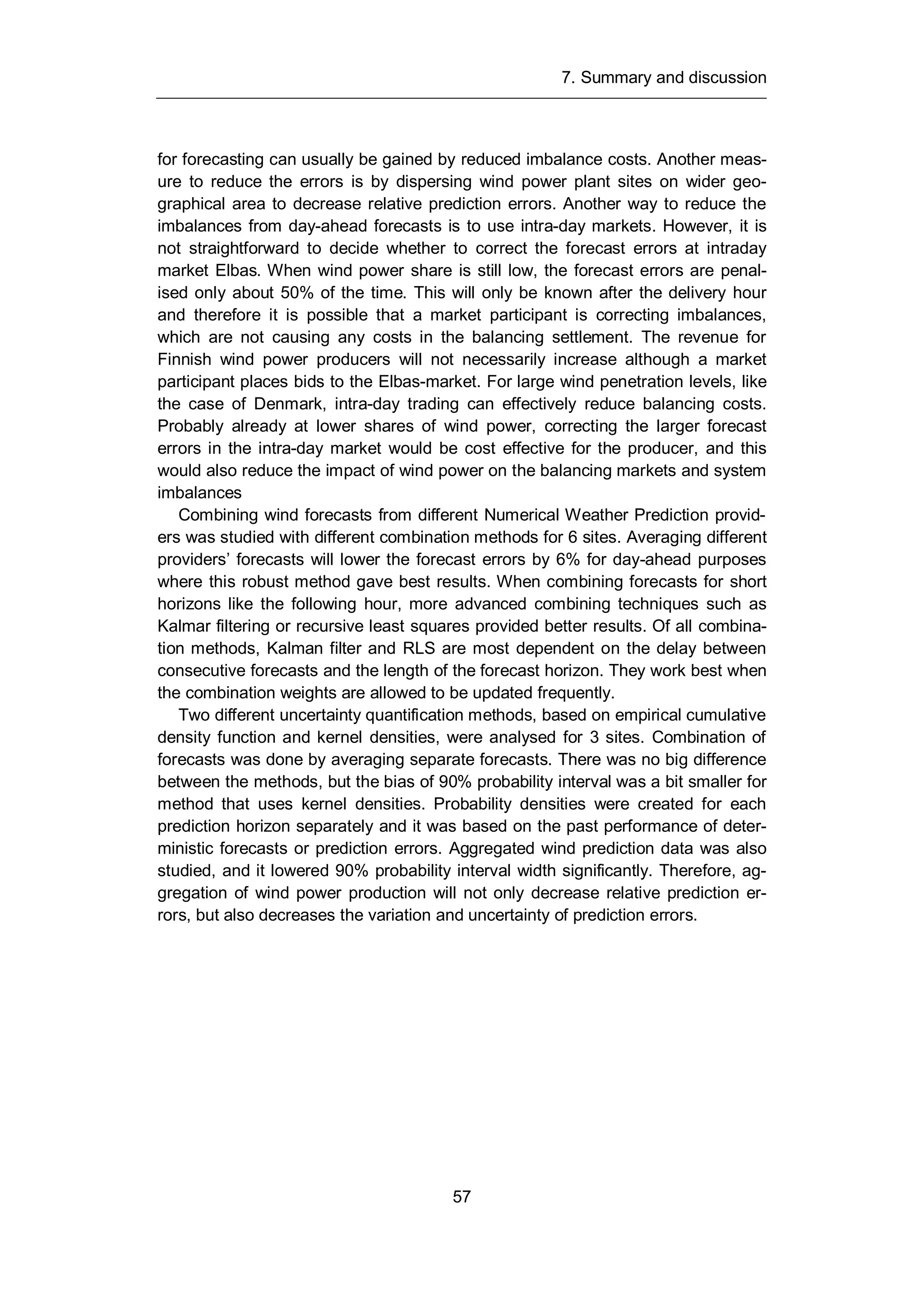 7. Summary and discussion
57
for forecasting can usually be gained by reduced imbalance costs. Another meas-
ure to reduce the errors is by dispersing wind power plant sites on wider geo-
graphical area to decrease relative prediction errors. Another way to reduce the
imbalances from day-ahead forecasts is to use intra-day markets. However, it is
not straightforward to decide whether to correct the forecast errors at intraday
market Elbas. When wind power share is still low, the forecast errors are penal-
ised only about 50% of the time. This will only be known after the delivery hour
and therefore it is possible that a market participant is correcting imbalances,
which are not causing any costs in the balancing settlement. The revenue for
Finnish wind power producers will not necessarily increase although a market
participant places bids to the Elbas-market. For large wind penetration levels, like
the case of Denmark, intra-day trading can effectively reduce balancing costs.
Probably already at lower shares of wind power, correcting the larger forecast
errors in the intra-day market would be cost effective for the producer, and this
would also reduce the impact of wind power on the balancing markets and system
imbalances
Combining wind forecasts from different Numerical Weather Prediction provid-
ers was studied with different combination methods for 6 sites. Averaging different
providers’ forecasts will lower the forecast errors by 6% for day-ahead purposes
where this robust method gave best results. When combining forecasts for short
horizons like the following hour, more advanced combining techniques such as
Kalmar filtering or recursive least squares provided better results. Of all combina-
tion methods, Kalman filter and RLS are most dependent on the delay between
consecutive forecasts and the length of the forecast horizon. They work best when
the combination weights are allowed to be updated frequently.
Two different uncertainty quantification methods, based on empirical cumulative
density function and kernel densities, were analysed for 3 sites. Combination of
forecasts was done by averaging separate forecasts. There was no big difference
between the methods, but the bias of 90% probability interval was a bit smaller for
method that uses kernel densities. Probability densities were created for each
prediction horizon separately and it was based on the past performance of deter-
ministic forecasts or prediction errors. Aggregated wind prediction data was also
studied, and it lowered 90% probability interval width significantly. Therefore, ag-
gregation of wind power production will not only decrease relative prediction er-
rors, but also decreases the variation and uncertainty of prediction errors.
 