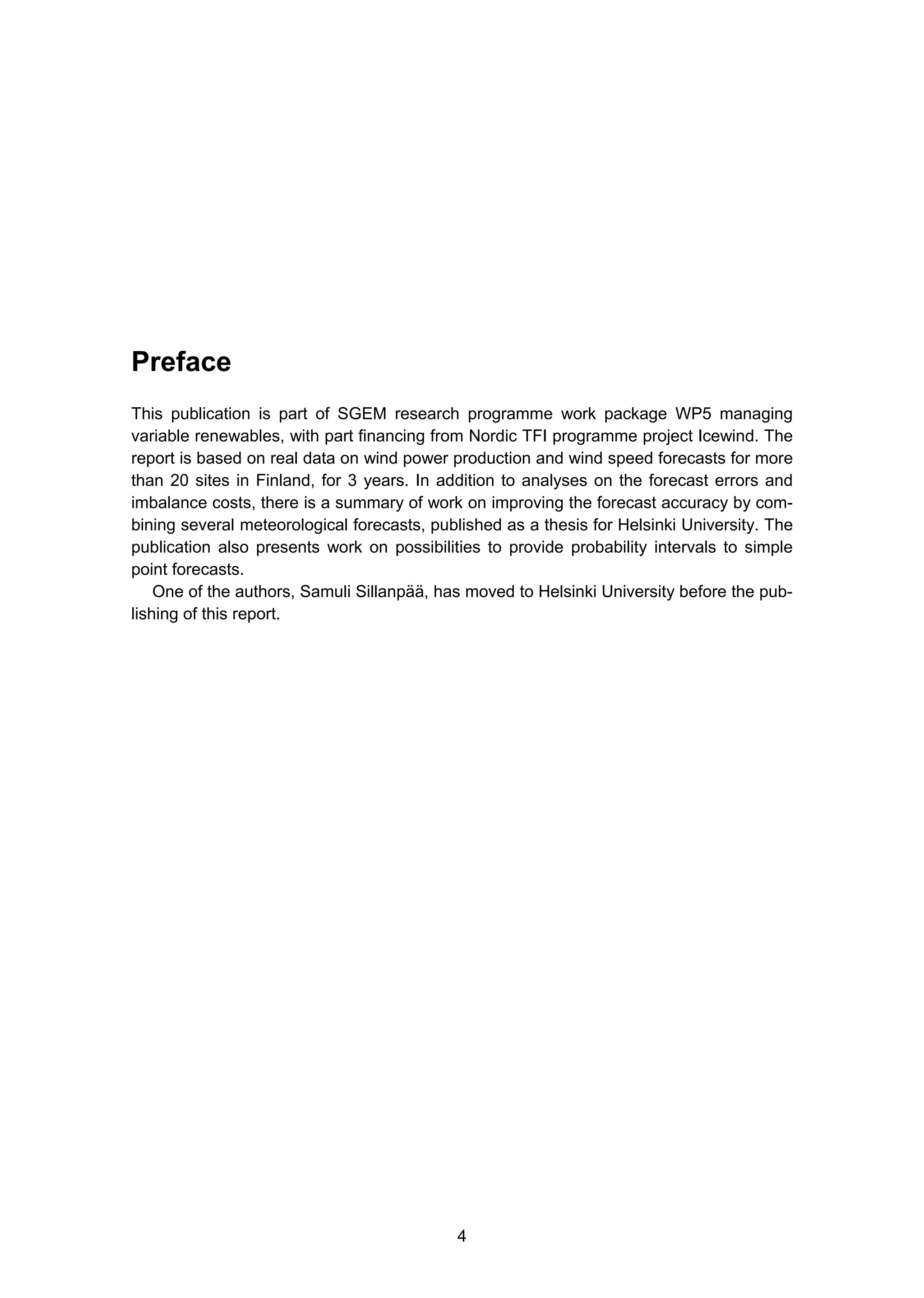 4
Preface
This publication is part of SGEM research programme work package WP5 managing
variable renewables, with part financing from Nordic TFI programme project Icewind. The
report is based on real data on wind power production and wind speed forecasts for more
than 20 sites in Finland, for 3 years. In addition to analyses on the forecast errors and
imbalance costs, there is a summary of work on improving the forecast accuracy by com-
bining several meteorological forecasts, published as a thesis for Helsinki University. The
publication also presents work on possibilities to provide probability intervals to simple
point forecasts.
One of the authors, Samuli Sillanpää, has moved to Helsinki University before the pub-
lishing of this report.
 