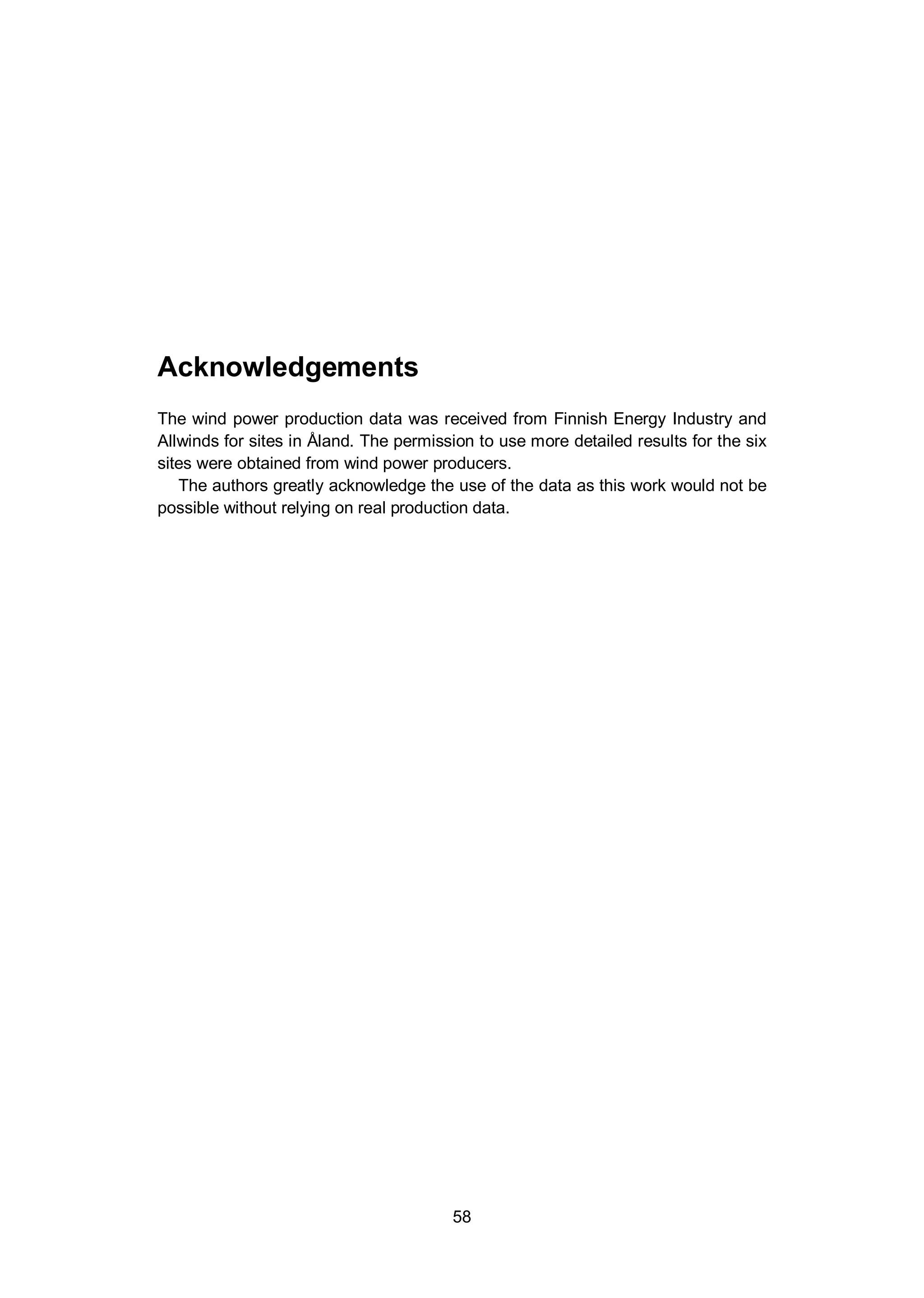58
Acknowledgements
The wind power production data was received from Finnish Energy Industry and
Allwinds for sites in Åland. The permission to use more detailed results for the six
sites were obtained from wind power producers.
The authors greatly acknowledge the use of the data as this work would not be
possible without relying on real production data.
 