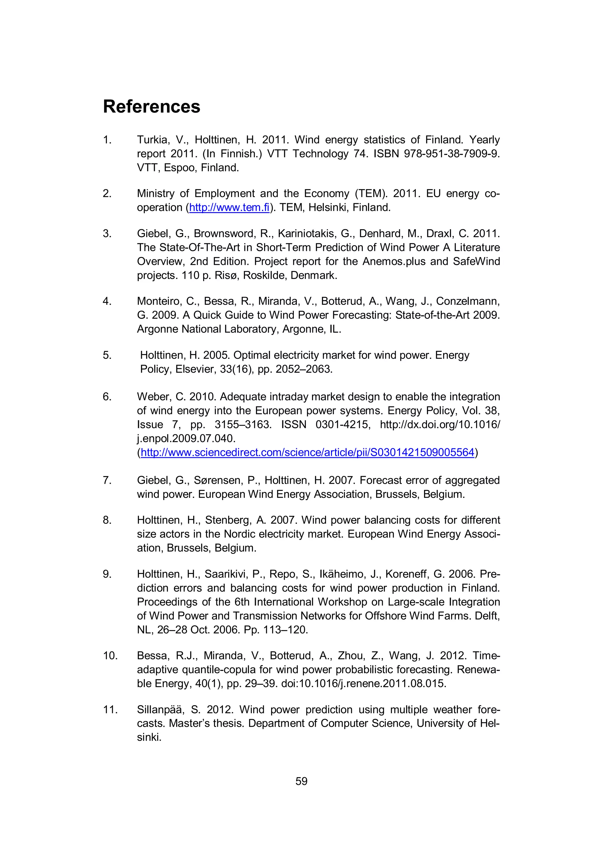 59
References
1. Turkia, V., Holttinen, H. 2011. Wind energy statistics of Finland. Yearly
report 2011. (In Finnish.) VTT Technology 74. ISBN 978-951-38-7909-9.
VTT, Espoo, Finland.
2. Ministry of Employment and the Economy (TEM). 2011. EU energy co-
operation (http://www.tem.fi). TEM, Helsinki, Finland.
3. Giebel, G., Brownsword, R., Kariniotakis, G., Denhard, M., Draxl, C. 2011.
The State-Of-The-Art in Short-Term Prediction of Wind Power A Literature
Overview, 2nd Edition. Project report for the Anemos.plus and SafeWind
projects. 110 p. Risø, Roskilde, Denmark.
4. Monteiro, C., Bessa, R., Miranda, V., Botterud, A., Wang, J., Conzelmann,
G. 2009. A Quick Guide to Wind Power Forecasting: State-of-the-Art 2009.
Argonne National Laboratory, Argonne, IL.
5. Holttinen, H. 2005. Optimal electricity market for wind power. Energy
Policy, Elsevier, 33(16), pp. 2052–2063.
6. Weber, C. 2010. Adequate intraday market design to enable the integration
of wind energy into the European power systems. Energy Policy, Vol. 38,
Issue 7, pp. 3155–3163. ISSN 0301-4215, http://dx.doi.org/10.1016/
j.enpol.2009.07.040.
(http://www.sciencedirect.com/science/article/pii/S0301421509005564)
7. Giebel, G., Sørensen, P., Holttinen, H. 2007. Forecast error of aggregated
wind power. European Wind Energy Association, Brussels, Belgium.
8. Holttinen, H., Stenberg, A. 2007. Wind power balancing costs for different
size actors in the Nordic electricity market. European Wind Energy Associ-
ation, Brussels, Belgium.
9. Holttinen, H., Saarikivi, P., Repo, S., Ikäheimo, J., Koreneff, G. 2006. Pre-
diction errors and balancing costs for wind power production in Finland.
Proceedings of the 6th International Workshop on Large-scale Integration
of Wind Power and Transmission Networks for Offshore Wind Farms. Delft,
NL, 26–28 Oct. 2006. Pp. 113–120.
10. Bessa, R.J., Miranda, V., Botterud, A., Zhou, Z., Wang, J. 2012. Time-
adaptive quantile-copula for wind power probabilistic forecasting. Renewa-
ble Energy, 40(1), pp. 29–39. doi:10.1016/j.renene.2011.08.015.
11. Sillanpää, S. 2012. Wind power prediction using multiple weather fore-
casts. Master’s thesis. Department of Computer Science, University of Hel-
sinki.
 
