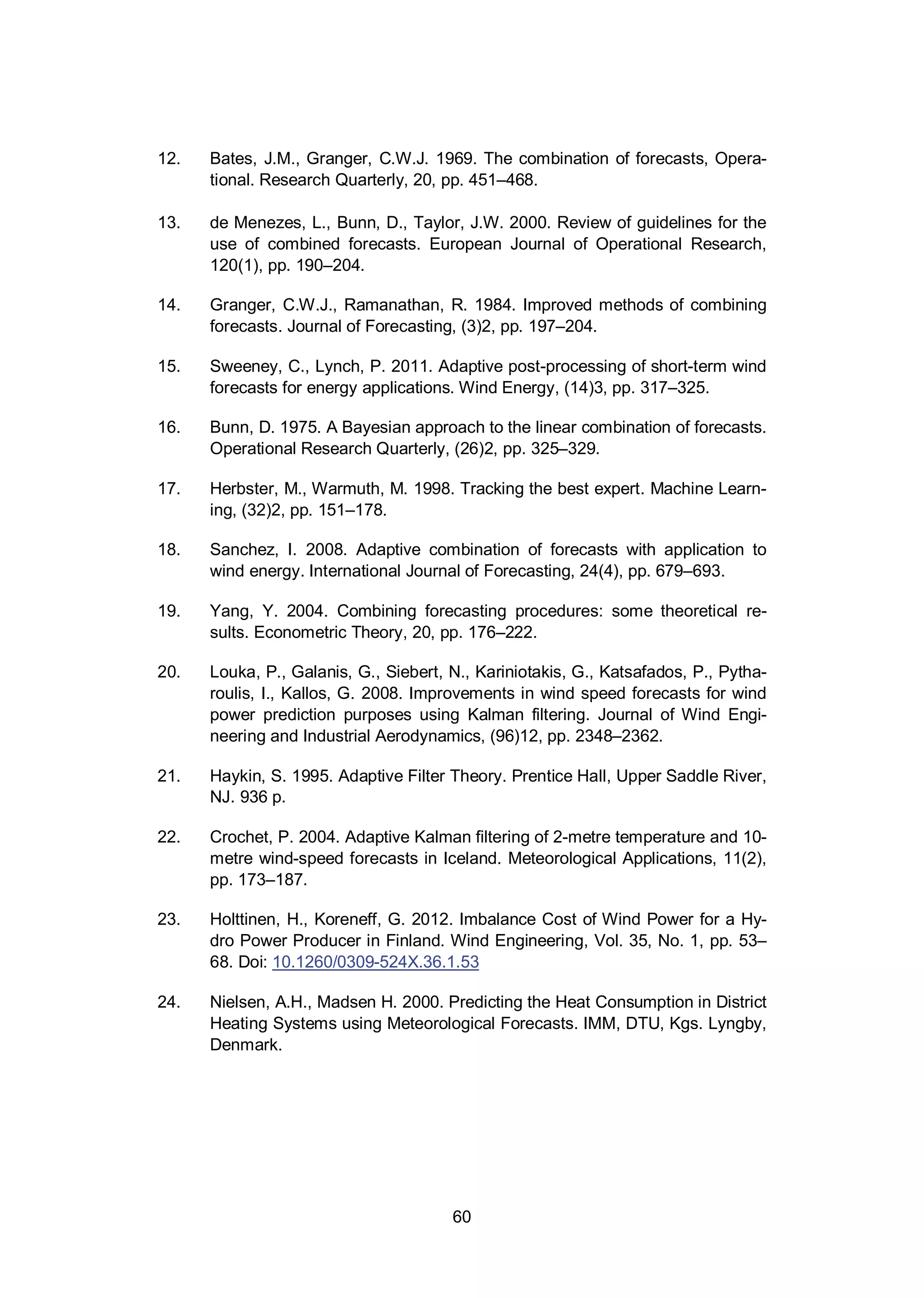 60
12. Bates, J.M., Granger, C.W.J. 1969. The combination of forecasts, Opera-
tional. Research Quarterly, 20, pp. 451–468.
13. de Menezes, L., Bunn, D., Taylor, J.W. 2000. Review of guidelines for the
use of combined forecasts. European Journal of Operational Research,
120(1), pp. 190–204.
14. Granger, C.W.J., Ramanathan, R. 1984. Improved methods of combining
forecasts. Journal of Forecasting, (3)2, pp. 197–204.
15. Sweeney, C., Lynch, P. 2011. Adaptive post-processing of short-term wind
forecasts for energy applications. Wind Energy, (14)3, pp. 317–325.
16. Bunn, D. 1975. A Bayesian approach to the linear combination of forecasts.
Operational Research Quarterly, (26)2, pp. 325–329.
17. Herbster, M., Warmuth, M. 1998. Tracking the best expert. Machine Learn-
ing, (32)2, pp. 151–178.
18. Sanchez, I. 2008. Adaptive combination of forecasts with application to
wind energy. International Journal of Forecasting, 24(4), pp. 679–693.
19. Yang, Y. 2004. Combining forecasting procedures: some theoretical re-
sults. Econometric Theory, 20, pp. 176–222.
20. Louka, P., Galanis, G., Siebert, N., Kariniotakis, G., Katsafados, P., Pytha-
roulis, I., Kallos, G. 2008. Improvements in wind speed forecasts for wind
power prediction purposes using Kalman filtering. Journal of Wind Engi-
neering and Industrial Aerodynamics, (96)12, pp. 2348–2362.
21. Haykin, S. 1995. Adaptive Filter Theory. Prentice Hall, Upper Saddle River,
NJ. 936 p.
22. Crochet, P. 2004. Adaptive Kalman filtering of 2-metre temperature and 10-
metre wind-speed forecasts in Iceland. Meteorological Applications, 11(2),
pp. 173–187.
23. Holttinen, H., Koreneff, G. 2012. Imbalance Cost of Wind Power for a Hy-
dro Power Producer in Finland. Wind Engineering, Vol. 35, No. 1, pp. 53–
68. Doi: 10.1260/0309-524X.36.1.53
24. Nielsen, A.H., Madsen H. 2000. Predicting the Heat Consumption in District
Heating Systems using Meteorological Forecasts. IMM, DTU, Kgs. Lyngby,
Denmark.
 