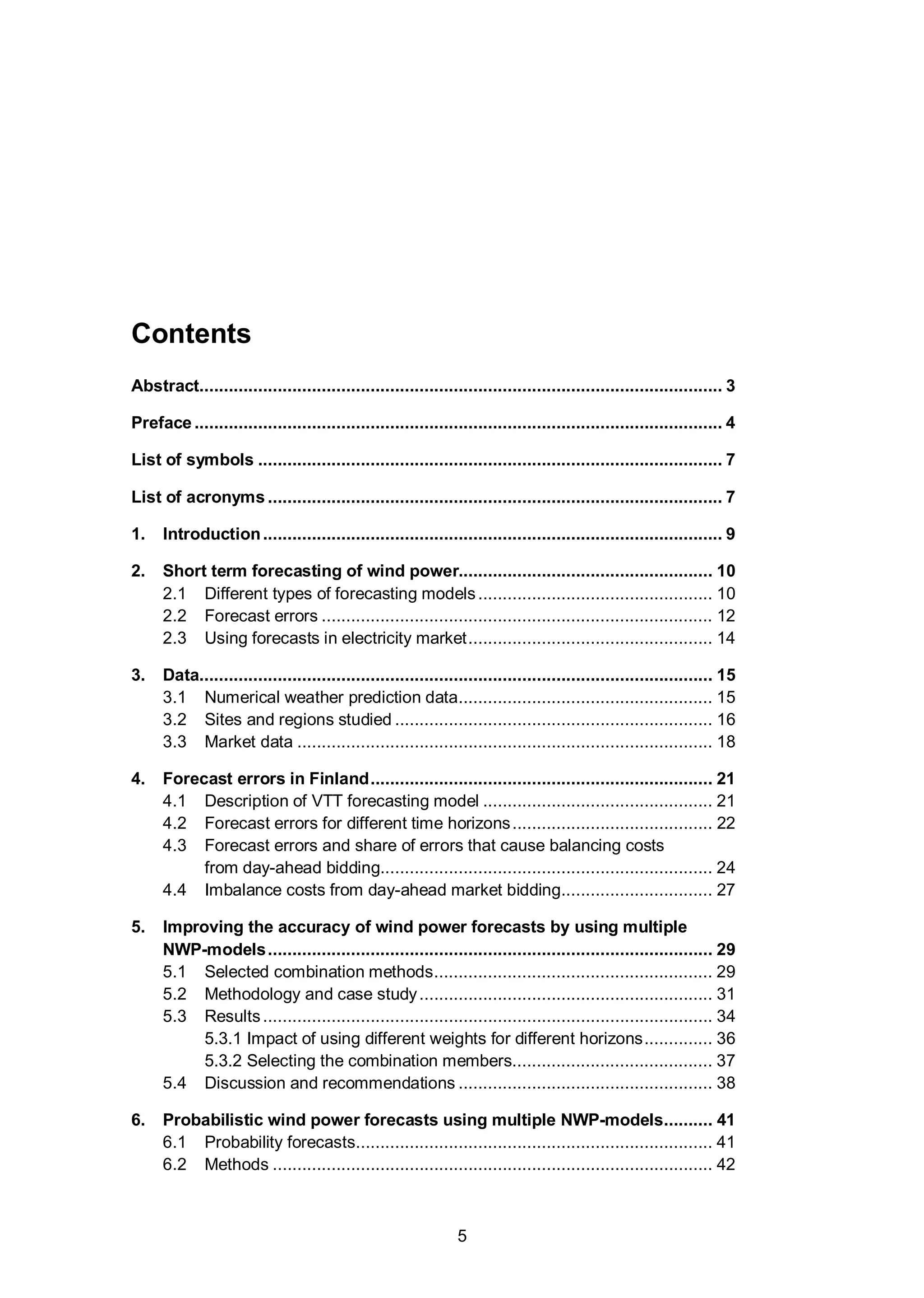 5
Contents
Abstract........................................................................................................... 3
Preface ............................................................................................................ 4
List of symbols ............................................................................................... 7
List of acronyms ............................................................................................. 7
1. Introduction.............................................................................................. 9
2. Short term forecasting of wind power.................................................... 10
2.1 Different types of forecasting models................................................ 10
2.2 Forecast errors ................................................................................ 12
2.3 Using forecasts in electricity market.................................................. 14
3. Data......................................................................................................... 15
3.1 Numerical weather prediction data.................................................... 15
3.2 Sites and regions studied ................................................................. 16
3.3 Market data ..................................................................................... 18
4. Forecast errors in Finland...................................................................... 21
4.1 Description of VTT forecasting model ............................................... 21
4.2 Forecast errors for different time horizons......................................... 22
4.3 Forecast errors and share of errors that cause balancing costs
from day-ahead bidding.................................................................... 24
4.4 Imbalance costs from day-ahead market bidding............................... 27
5. Improving the accuracy of wind power forecasts by using multiple
NWP-models........................................................................................... 29
5.1 Selected combination methods......................................................... 29
5.2 Methodology and case study............................................................ 31
5.3 Results............................................................................................ 34
5.3.1 Impact of using different weights for different horizons.............. 36
5.3.2 Selecting the combination members......................................... 37
5.4 Discussion and recommendations .................................................... 38
6. Probabilistic wind power forecasts using multiple NWP-models.......... 41
6.1 Probability forecasts......................................................................... 41
6.2 Methods .......................................................................................... 42
 
