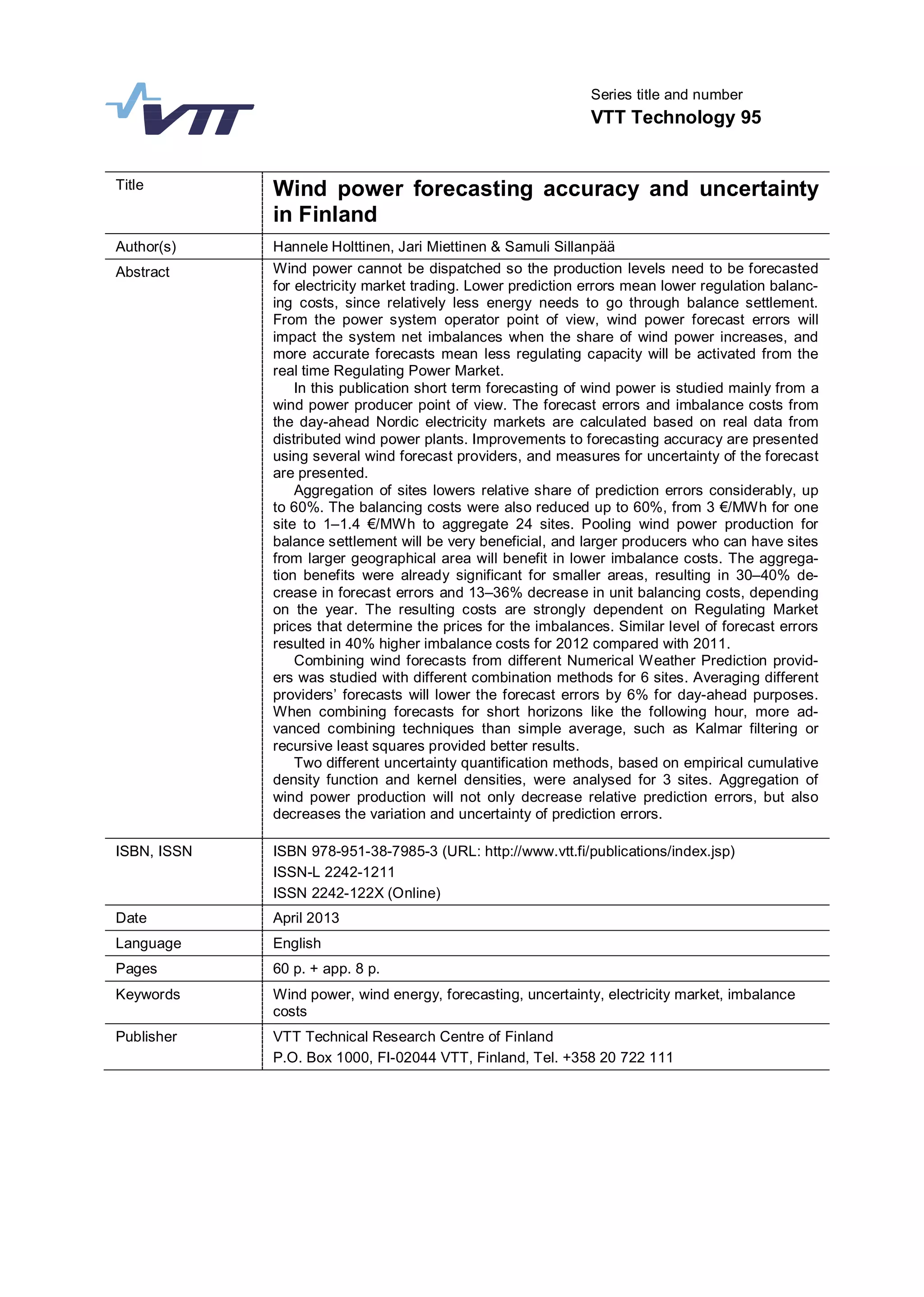 Series title and number
VTT Technology 95
Title Wind power forecasting accuracy and uncertainty
in Finland
Author(s) Hannele Holttinen, Jari Miettinen & Samuli Sillanpää
Abstract Wind power cannot be dispatched so the production levels need to be forecasted
for electricity market trading. Lower prediction errors mean lower regulation balanc-
ing costs, since relatively less energy needs to go through balance settlement.
From the power system operator point of view, wind power forecast errors will
impact the system net imbalances when the share of wind power increases, and
more accurate forecasts mean less regulating capacity will be activated from the
real time Regulating Power Market.
In this publication short term forecasting of wind power is studied mainly from a
wind power producer point of view. The forecast errors and imbalance costs from
the day-ahead Nordic electricity markets are calculated based on real data from
distributed wind power plants. Improvements to forecasting accuracy are presented
using several wind forecast providers, and measures for uncertainty of the forecast
are presented.
Aggregation of sites lowers relative share of prediction errors considerably, up
to 60%. The balancing costs were also reduced up to 60%, from 3 €/MWh for one
site to 1–1.4 €/MWh to aggregate 24 sites. Pooling wind power production for
balance settlement will be very beneficial, and larger producers who can have sites
from larger geographical area will benefit in lower imbalance costs. The aggrega-
tion benefits were already significant for smaller areas, resulting in 30–40% de-
crease in forecast errors and 13–36% decrease in unit balancing costs, depending
on the year. The resulting costs are strongly dependent on Regulating Market
prices that determine the prices for the imbalances. Similar level of forecast errors
resulted in 40% higher imbalance costs for 2012 compared with 2011.
Combining wind forecasts from different Numerical Weather Prediction provid-
ers was studied with different combination methods for 6 sites. Averaging different
providers’ forecasts will lower the forecast errors by 6% for day-ahead purposes.
When combining forecasts for short horizons like the following hour, more ad-
vanced combining techniques than simple average, such as Kalmar filtering or
recursive least squares provided better results.
Two different uncertainty quantification methods, based on empirical cumulative
density function and kernel densities, were analysed for 3 sites. Aggregation of
wind power production will not only decrease relative prediction errors, but also
decreases the variation and uncertainty of prediction errors.
ISBN, ISSN ISBN 978-951-38-7985-3 (URL: http://www.vtt.fi/publications/index.jsp)
ISSN-L 2242-1211
ISSN 2242-122X (Online)
Date April 2013
Language English
Pages 60 p. + app. 8 p.
Keywords Wind power, wind energy, forecasting, uncertainty, electricity market, imbalance
costs
Publisher VTT Technical Research Centre of Finland
P.O. Box 1000, FI-02044 VTT, Finland, Tel. +358 20 722 111
 