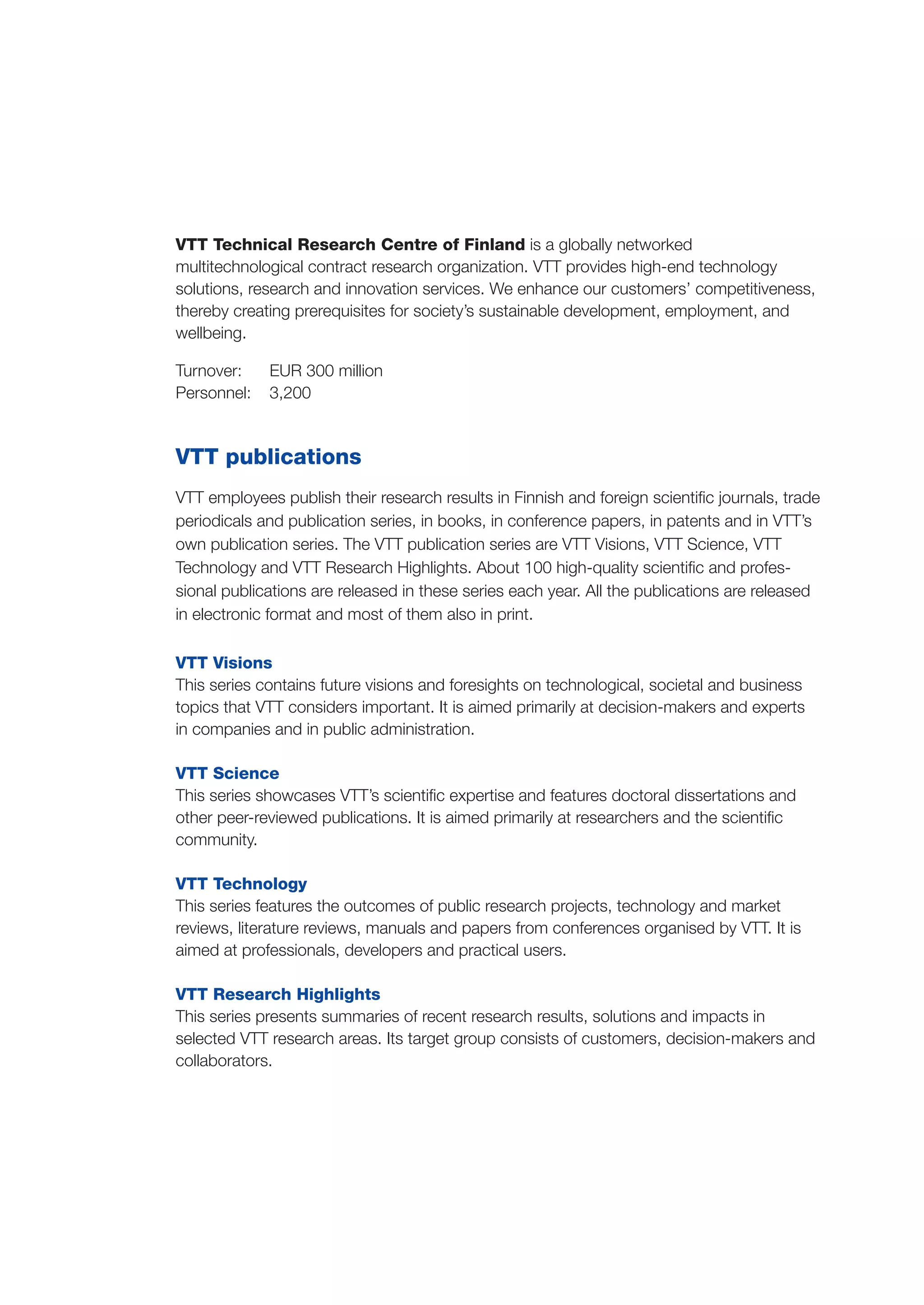 VTT Technical Research Centre of Finland is a globally networked
multitechnological contract research organization. VTT provides high-end technology
solutions, research and innovation services. We enhance our customers’ competitiveness,
thereby creating prerequisites for society’s sustainable development, employment, and
wellbeing.
Turnover: 	 EUR 300 million
Personnel: 	 3,200
VTT publications
VTT employees publish their research results in Finnish and foreign scientific journals, trade
periodicals and publication series, in books, in conference papers, in patents and in VTT’s
own publication series. The VTT publication series are VTT Visions, VTT Science, VTT
Technology and VTT Research Highlights. About 100 high-quality scientific and profes-
sional publications are released in these series each year. All the publications are released
in electronic format and most of them also in print.
VTT Visions
This series contains future visions and foresights on technological, societal and business
topics that VTT considers important. It is aimed primarily at decision-makers and experts
in companies and in public administration.
VTT Science
This series showcases VTT’s scientific expertise and features doctoral dissertations and
other peer-reviewed publications. It is aimed primarily at researchers and the scientific
community.
VTT Technology
This series features the outcomes of public research projects, technology and market
reviews, literature reviews, manuals and papers from conferences organised by VTT. It is
aimed at professionals, developers and practical users.
VTT Research Highlights
This series presents summaries of recent research results, solutions and impacts in
selected VTT research areas. Its target group consists of customers, decision-makers and
collaborators.
 