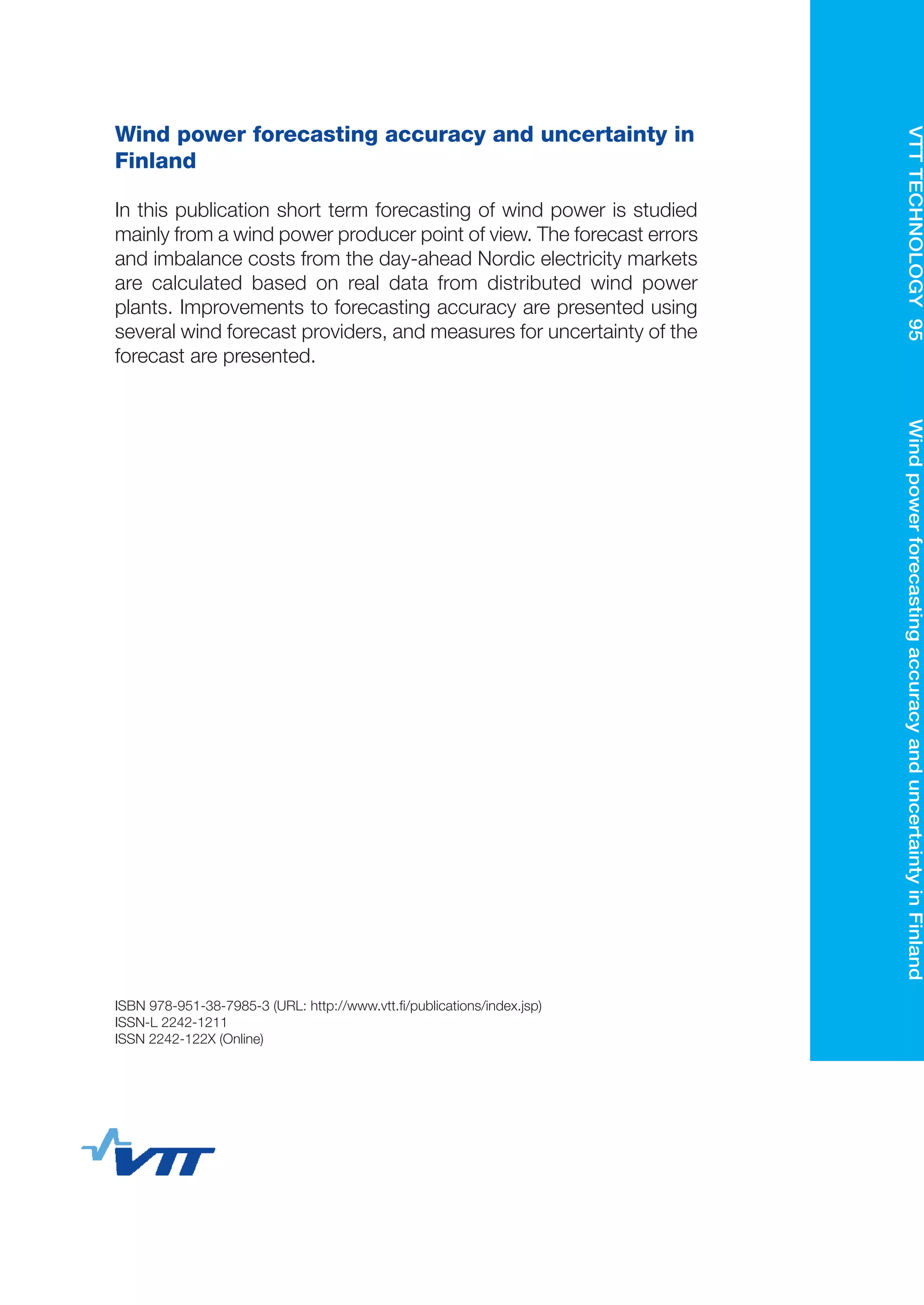 VTTTECHNOLOGY95	WindpowerforecastingaccuracyanduncertaintyinFinland
ISBN 978-951-38-7985-3 (URL: http://www.vtt.fi/publications/index.jsp)
ISSN-L 2242-1211
ISSN 2242-122X (Online)
Wind power forecasting accuracy and uncertainty in
Finland
In this publication short term forecasting of wind power is studied
mainly from a wind power producer point of view. The forecast errors
and imbalance costs from the day-ahead Nordic electricity markets
are calculated based on real data from distributed wind power
plants. Improvements to forecasting accuracy are presented using
several wind forecast providers, and measures for uncertainty of the
forecast are presented.
Wind power forecasting
accuracy and
uncertainty in Finland
Hannele Holttinen | Jari Miettinen | Samuli Sillanpää
•VISI
O
NS•SCIENCE•T
ECHNOLOG
Y•RESEARCHHI
G
HLIGHTS
95
 