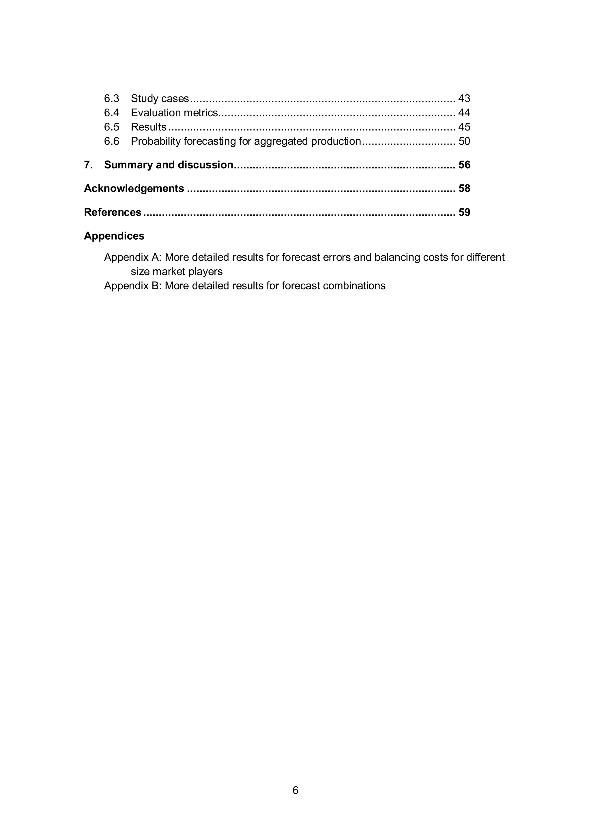 1. Introduction
6
6.3 Study cases..................................................................................... 43
6.4 Evaluation metrics............................................................................ 44
6.5 Results............................................................................................ 45
6.6 Probability forecasting for aggregated production.............................. 50
7. Summary and discussion....................................................................... 56
Acknowledgements ...................................................................................... 58
References.................................................................................................... 59
Appendices
Appendix A: More detailed results for forecast errors and balancing costs for different
size market players
Appendix B: More detailed results for forecast combinations
 