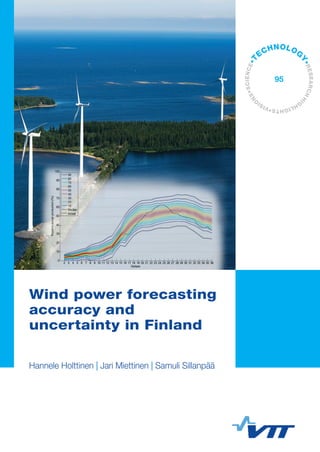 VTTTECHNOLOGY95	WindpowerforecastingaccuracyanduncertaintyinFinland
ISBN 978-951-38-7985-3 (URL: http://www.vtt.fi/publications/index.jsp)
ISSN-L 2242-1211
ISSN 2242-1211 (Print)
ISSN 2242-122X (Online)
Wind power forecasting accuracy and uncertainty in
Finland
In this publication short term forecasting of wind power is studied
mainly from a wind power producer point of view. The forecast errors
and imbalance costs from the day-ahead Nordic electricity markets
are calculated based on real data from distributed wind power
plants. Improvements to forecasting accuracy are presented using
several wind forecast providers, and measures for uncertainty of the
forecast are presented.
Wind power forecasting
accuracy and
uncertainty in Finland
Hannele Holttinen | Jari Miettinen | Samuli Sillanpää
•VISI
O
NS•SCIENCE•T
ECHNOLOG
Y•RESEARCHHI
G
HLIGHTS
95
 