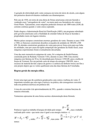 A geração de eletricidade pelo vento começou em torno do início do século, com alguns
dos primeiros desenvolvimentos creditados aos dinamarqueses.
Pelo ano de 1930, em torno de uma dúzia de firmas americanas estavam fazendo e
vendendo esses "carregadores de vento", na maior parte aos fazendeiros do ventoso
Great Plains. Tipicamente, essas máquinas poderiam fornecer até 1000 watts (1kW) de
corrente contínua quando o vento estava soprando.
Então chegou a Administração Rural de Eletrificação (ARE), um programa subsidiado
pelo governo americano com a finalidade de estender linhas de força às fazendas e
propriedades rurais em lugares remotos.
Muitos países europeus construíram enormes geradores de vento. Durante os anos 1950
e 1960, os franceses construíram desenhos avançados de unidades de 100 kW a 300
kW. Os alemães construíram geradores de vento para prover força extra para sua linha
de utilidades, mas por causa da rígida competição dos geradores de fluído fóssil, essas
máquinas experimentais foram eventualmente descartadas.
Uma das mais memoráveis máquinas de vento, foi a máquina de Smith-Putman,
construída perto de Rutland, Vermont- USA, durante os anos 1940. Esta enorme
máquina com lâminas de 50 m, foi desenhada para fornecer 1250 kW, para a malha de
forças de Vermont. Por um período curto de tempo ela entregou 1500 kW, mas a
escassez de material devido a época da guerra e a carência de dinheiro trouxe um fim a
este projeto depois que os ventos quebraram uma das duas lâminas de 8 toneladas.

Regras gerais da energia eólica.

Existe uma regra que dá a potência gerada pelos cata-ventos e turbinas de vento. É
importante ressaltar que esta regra é teórica e na prática, não conseguimos converter
toda essa potência (teórica) em potência útil.
A taxa de conversão é de aproximadamente de 59% , quando o sistema funciona de
maneira otimizada.
Tentaremos apresentar de uma forma sucinta a demonstração desta fórmula:

Potência é igual ao trabalho (Energia) dividido pelo tempo:
, mas o trabalho
realizado pelo vento - que neste caso é igual a sua energia cinética - é:

, então:
temos:

, mas como

,

 