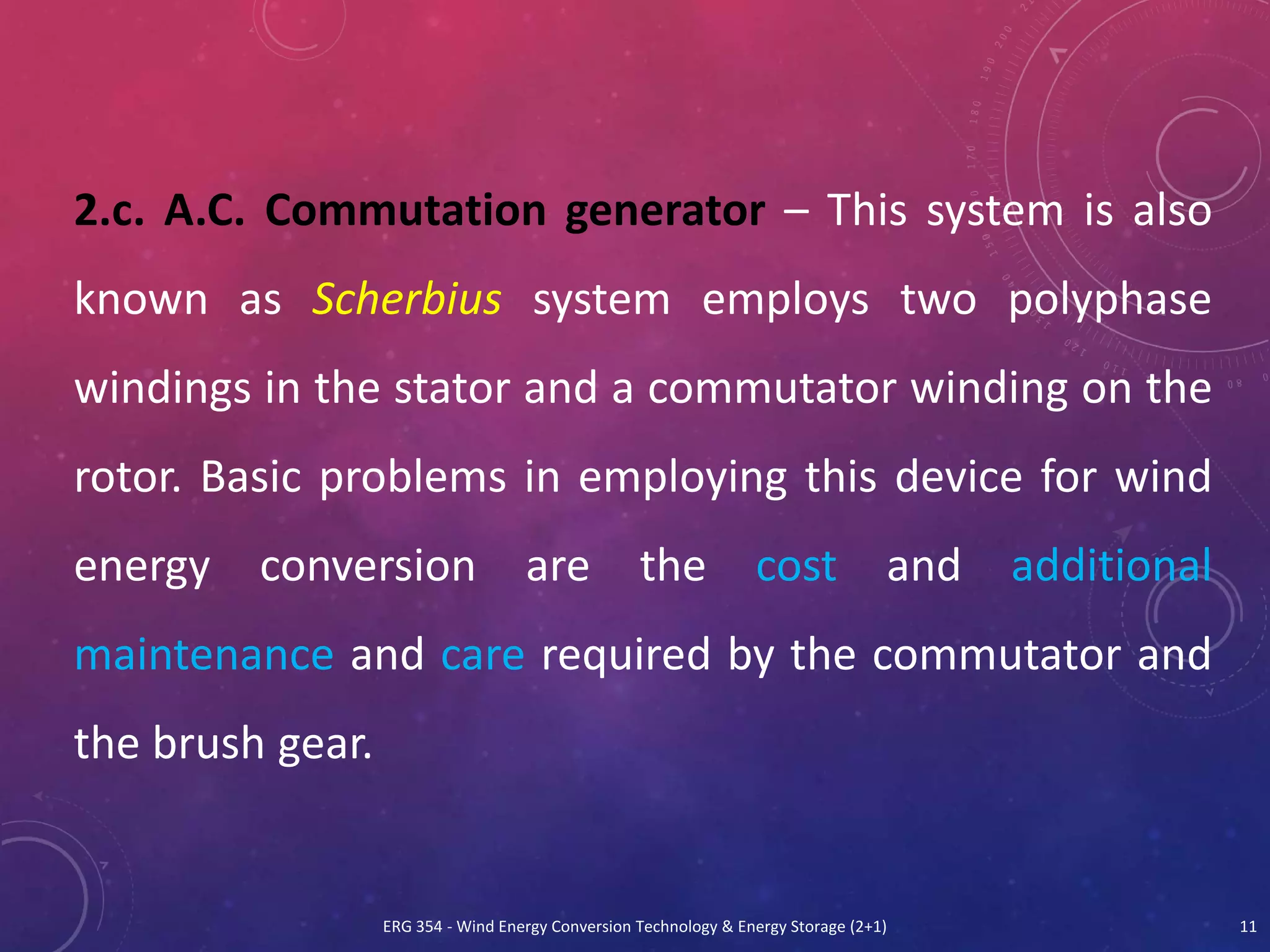 ERG 354 - Wind Energy Conversion Technology & Energy Storage (2+1) 11
2.c. A.C. Commutation generator – This system is also
known as Scherbius system employs two polyphase
windings in the stator and a commutator winding on the
rotor. Basic problems in employing this device for wind
energy conversion are the cost and additional
maintenance and care required by the commutator and
the brush gear.
 