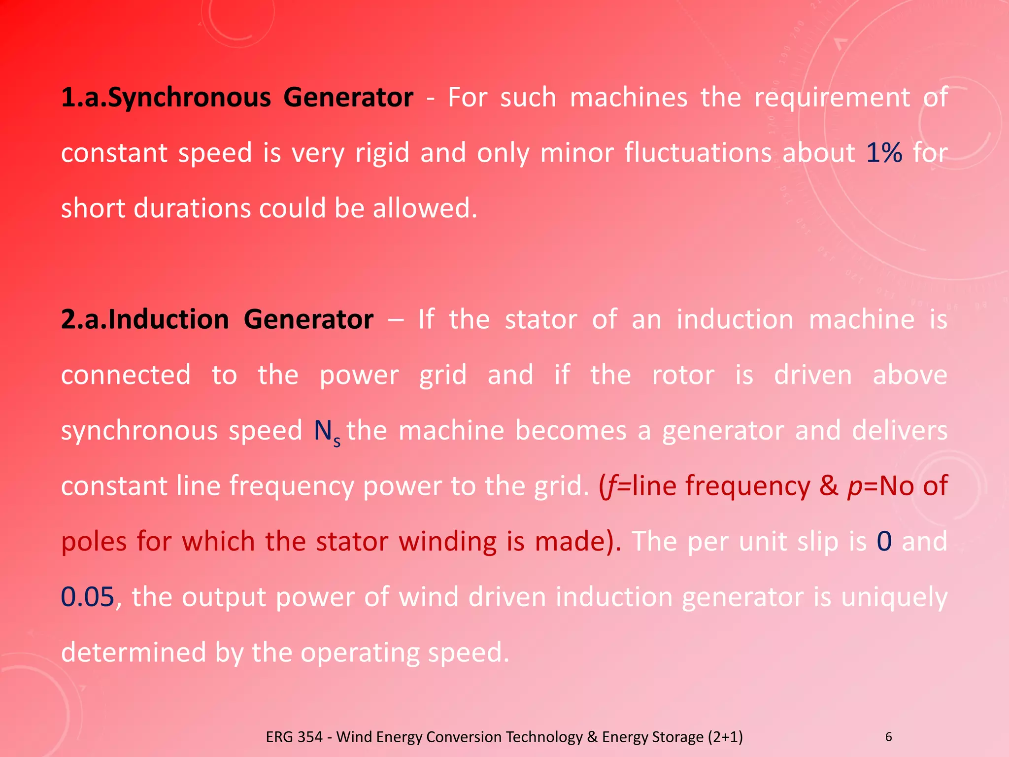 ERG 354 - Wind Energy Conversion Technology & Energy Storage (2+1) 6
1.a.Synchronous Generator - For such machines the requirement of
constant speed is very rigid and only minor fluctuations about 1% for
short durations could be allowed.
2.a.Induction Generator – If the stator of an induction machine is
connected to the power grid and if the rotor is driven above
synchronous speed Ns the machine becomes a generator and delivers
constant line frequency power to the grid. (f=line frequency & p=No of
poles for which the stator winding is made). The per unit slip is 0 and
0.05, the output power of wind driven induction generator is uniquely
determined by the operating speed.
 