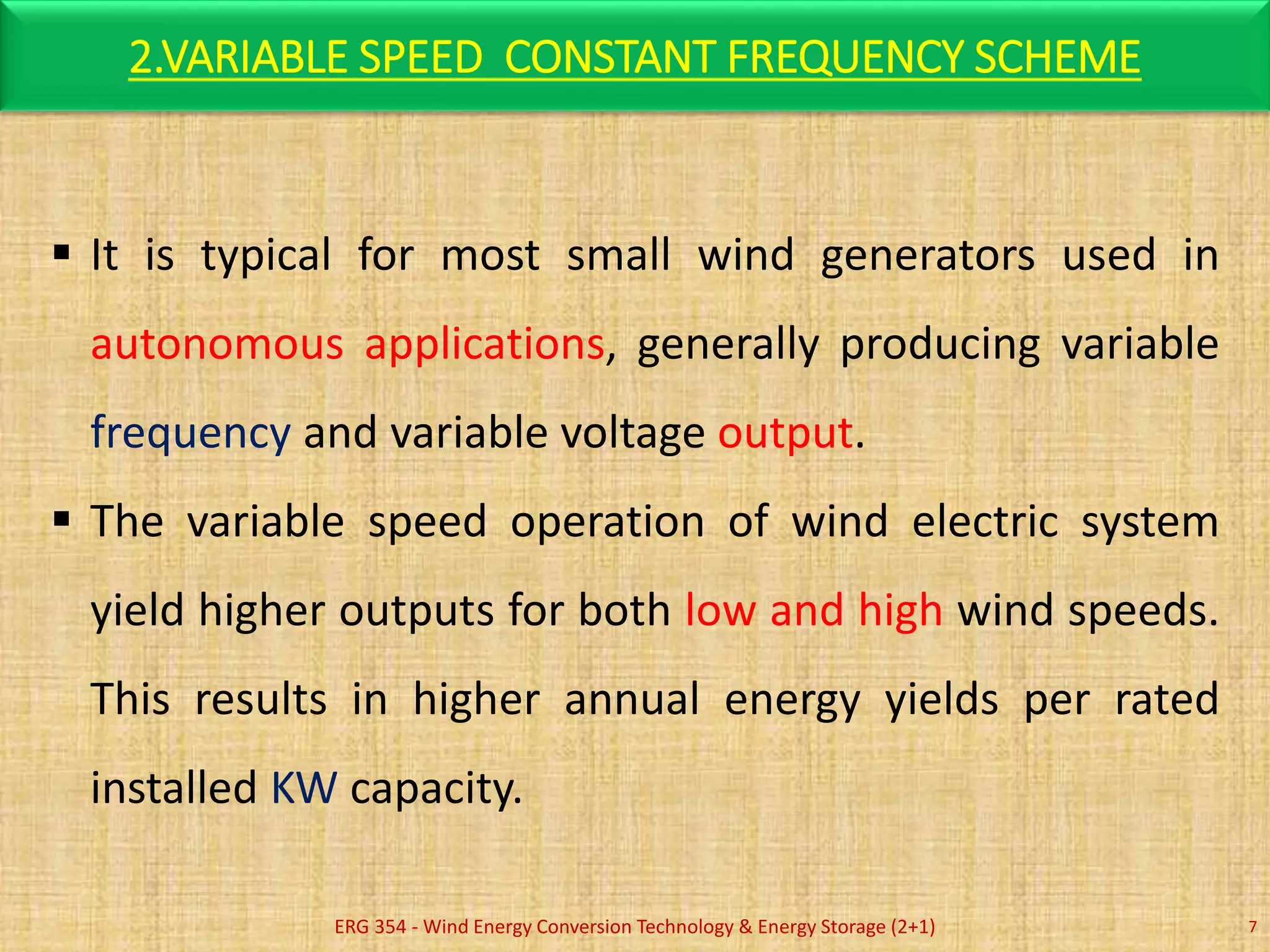 2.VARIABLE SPEED CONSTANT FREQUENCY SCHEME
ERG 354 - Wind Energy Conversion Technology & Energy Storage (2+1) 7
 It is typical for most small wind generators used in
autonomous applications, generally producing variable
frequency and variable voltage output.
 The variable speed operation of wind electric system
yield higher outputs for both low and high wind speeds.
This results in higher annual energy yields per rated
installed KW capacity.
 