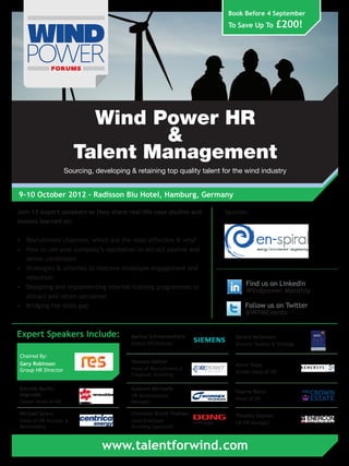 Book Before 4 September
                                                                          To Save Up To        £200!




                          Wind Power HR
                                &
                        Talent Management
                     Sourcing, developing & retaining top quality talent for the wind industry


9-10 October 2012 - Radisson Blu Hotel, Hamburg, Germany

Join 15 expert speakers as they share real-life case studies and         Sponsor:
lessons learned on:

•	 Recruitment channels: which are the most effective & why?
•	 How to use your company’s reputation to attract passive and
   senior candidates
•	 Strategies & schemes to improve employee engagement and
   retention
•	 Designing and implementing internal training programmes to
                                                                                 Find us on LinkedIn
                                                                                 Windpower Monthly
   attract and retain personnel
•	 Bridging the skills gap                                                       Follow us on Twitter
                                                                                 @WPMEvents


Expert Speakers Include:                   Markus Schwarzenböck              Gerard McGovern
                                           Global HR Director                Director Quality & Strategy

 Chaired By:
 Gary Robinson                             Vanessa Gaßner
                                                                             Aynur Kaya
 Group HR Director                         Head of Recruitment &
                                                                             Global Head of HR
                                           Employer Branding

 Estrella Martin                           Susanne Michaelis
                                                                             Valerie Burns
 Segurado                                  HR Development
                                                                             Head of HR
 Global Head of HR                         Manager

 Michael Spiers                            Charlotte Bryldt Theisen          Timothy Daynes
 Head of HR Nuclear &                      Lead Employer                     UK HR Manager
 Renewables                                Branding Specialist



                                 www.talentforwind.com
 