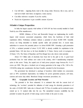 10
 Can kill birds - migrating flocks tend to like strong winds. However, this is rare, and we
tend not to build wind farms on migratory routes anyway.
 Can affect television reception if you live nearby.
 Need a lot of generators to get a sensible amount of power
10.India‘s Unique Proposition
In India the largest capacity wind turbine of 1650 kW has been recently installed in Tamil
Nadu by one of the manufacturers.
MNRE (Ministry of New and Renewable Energy) are implementing the world's
largest wind resource assessment programme, which forms the backbone of their wind
exploitation efforts. Preliminary estimates indicate a potential of about 45,000 MW. Scientific
surveys are being intensified to identify specific viable and potential sites. A recent study
undertaken to reassess the potential, places it at about 60,000 MW. Assuming a grid penetration
of 20%, a technical potential of about 15,192 MW is already available for exploitation in the
potential States. 160 sites have so far been identified in 13 States. Survey work is in progress in
24 States / UTs. The States of Rajasthan and West Bengal have also shown wind potential.
About 33.5 billion units of electricity have been fed to the grid so far. A good local
production base for wind turbines now exists in the country, with 8 manufacturing companies
active in this sector. Today, the capital cost of wind power projects range between Rs. 4 to 5
crores per MW. This gives a levelised cost of energy generation in the range of Rs. 2.00 to Rs.
2.50 KWh, taking into consideration the fiscal benefits extended by the Government.
The government has introduced a package of incentives which includes tax concessions
such as 80% accelerated depreciation, tax holidays for power generation projects, soft loans,
customs and excise duty reliefs, liberalized foreign investment procedures, etc.
10.1. Geographic Location and Wind Potential:
The potential is far from exhausted. It is estimated that with the current level of
technology, the ‘on-shore’ potential for utilization of wind energy for electricity generation is of
the order of 65,000 MW. India also is blessed with 7517km of coastline and its territorial waters
extend up to 12 nautical miles into the sea. The unexploited resource availability has the
potential to sustain the growth of wind energy sector in India in the years to come.
 
