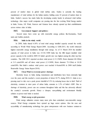 12
percent of market share in global wind turbine sales. Suzlon is currently the leading
manufacturer of wind turbines for the Indian market, holding some 43 percent of market share in
India. Suzlon’s success has made India the developing country leader in advanced wind turbine
technology. Also major world companies are pouring into the fast evolving Wind Energy market
in India: Vestas, GE Wind, Enercon and Gamesa have already opened up their establishments
across various cities in India.
10.5. Government Support and policies:
Several states have come up with renewable energy policies like Karnataka, Tamil
nadu and Andhra pradesh.
10.6. India in the windy world:
In 2008, India shared 6.58% of total wind energy installed capacity around the world,
according to World Wind Energy Report-2008. According to GSR-2011, the world witnessed
highest renewable energy installations through wind energy. As of 31 March 2014 the installed
capacity of wind power in India was 21136.3 MW .India has the fifth largest installed wind
power capacity in the world.In 2009-10 India's growth rate was highest among the other top four
countries.. The GSR 2011 reported on-shore wind power (1.5-3.5MW; Rotor diameter 60-100m)
at 5-9 cents/kWh and off shore wind power (1.5-5MW; Rotor diameter 75-120m) at 10-20
cents/kWh. But India’s onshore wind power cost reached 6-9cents/kWh in 2008 itself (Indian
Renewable Energy Status Report-2010).
10.7. Clean Wind to overcome power shortage:
Electricity losses in India during transmission and distribution have been extremely high
over the years and this reached a worst proportion of about 24.7% during 2010-11. India is in a
pressing need to tide over a peak power shortfall of 13% by reducing losses due to theft. Theft of
electricity, common in most parts of urban India, amounts to 1.5% of India’s GDP. Due to
shortage of electricity, power cuts are common throughout India and this has adversely affected
the country’s economic growth. Hence a cheaper, non-polluting and environment friendly
solution to power rural India is needed.
10.8. Wind energy as job generator:
Wind energy utilization creates many more jobs than centralized, non-renewable energy
sources. Wind Energy companies have opened up huge career options. Also the ease and
accessibility of manufacturing technology has given entrepreneurs with new business ventures to
 