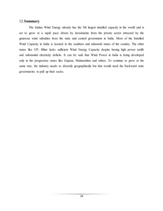 14
12.Summary
The Indian Wind Energy already has the 5th largest installed capacity in the world and is
set to grow at a rapid pace driven by investments from the private sector attracted by the
generous wind subsidies from the state and central government in India. Most of the Installed
Wind Capacity in India is located in the southern and industrial states of the country. The other
states like UP, Bihar lacks sufficient Wind Energy Capacity despite having high power tariffs
and substantial electricity deficits. It can be said that Wind Power in India is being developed
only in the progressive states like Gujarat, Maharashtra and others. To continue to grow at the
same rate, the industry needs to diversify geographically but that would need the backward state
governments to pull up their socks.
 