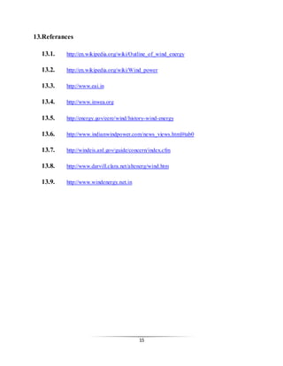 15
13.Referances
13.1. http://en.wikipedia.org/wiki/Outline_of_wind_energy
13.2. http://en.wikipedia.org/wiki/Wind_power
13.3. http://www.eai.in
13.4. http://www.inwea.org
13.5. http://energy.gov/eere/wind/history-wind-energy
13.6. http://www.indianwindpower.com/news_views.html#tab0
13.7. http://windeis.anl.gov/guide/concern/index.cfm
13.8. http://www.darvill.clara.net/altenerg/wind.htm
13.9. http://www.windenergy.net.in
 