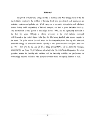 3
Abstract
The growth of Renewable Energy in India is enormous and Wind Energy proves to be the
most effective solution to the problem of depleting fossil fuels, importing of coal, greenhouse gas
emission, environmental pollution etc. Wind energy as a renewable, non-polluting and affordable
source directly avoids dependency of fuel and transport, can lead to green and clean electricity.
The development of wind power in India began in the 1990s, and has significantly increased in
the last few years. Although a relative newcomer to the wind industry compared
with Denmark or the United States, India has the fifth largest installed wind power capacity in
the world. The global market for wind power has been expanding faster than any other source of
renewable energy.The worldwide installed capacity of wind power reached From just 4,800 MW
in 1995 318 GW by the end of 2013. China (91,324MW), US (61,108MW), Germany
(34,660MW) and Spain (22,959MW) are ahead of India (20,150MW) in fifth position. The short
gestation periods for installing wind turbines, and the increasing reliability and performance of
wind energy machines has made wind power a favoured choice for capacity addition in India.
 