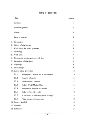 4
Table of contents
Title page no
Certificate 1
Acknowledgement 2
Abstract 3
Table of contents 4
1. Introduction 5
2. History of wind energy 5
3. Wind energy for power generation 6
4. Technology 7
5. Wind farms 7
6. The essential requirements of wind farm 8
7. Limitations of wind farm 8
8. Advantages 9
9. Disadvantages 9
10. India’s unique proposition 10
10.1. Geographic Location and Wind Potential 10
10.2. Security of supply 11
10.3. Environmental concerns 11
10.4. India’s World Market Share 11
10.5. Government Support and policies 12
10.6. India in the windy world 12
10.7. Clean Wind to overcome power shortage: 12
10.8. Wind energy as job generator 12
11. Capacity installed 13
12. Summary 14
13. References 15
 