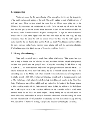 5
1. Introduction
Winds are caused by the uneven heating of the atmosphere by the sun, the irregularities
of the earth's surface, and rotation of the earth. The earth’s surface is made of different types of
land and water. These surfaces absorb the sun’s heat at different rates, giving rise to the
differences in temperature and subsequently to winds. During the day, the air above the land
heats up more quickly than the air over water. The warm air over the land expands and rises, and
the heavier, cooler air rushes in to take its place, creating winds. At night, the winds are reversed
because the air cools more rapidly over land than over water. In the same way, the large
atmospheric winds that circle the earth are created because the land near the earth's equator is
heated more by the sun than the land near the North and South Poles. Humans use this wind flow
for many purposes: sailing boats, pumping water, grinding mills and also generating electricity.
Wind turbines convert the kinetic energy of the moving wind into electricity.
2. History of wind energy :
Since early recorded history, people have utilized wind energy. Wind power has been
used as long as humans have put sails into the wind. For more than two millennia wind-powered
machines have ground grain and pumped water. It propelled boats along the Nile River as early
as 5,000 B.C., and helped Persians pump water and grind grain between 500 and 900 B.C. As
cultures harnessed the power that wind offered, the use of windmills spread from Persia to the
surrounding areas in the Middle East, where windmills were used extensively in food production.
Eventually, around 1,000 A.D., wind power technology spread north to European countries such
as The Netherlands, which adapted windmills to help drain lakes and marches in the Rhine River
Delta. Wind power was widely available and not confined to the banks of fast-flowing streams,
or later, requiring sources of fuel. Wind-powered pumps drained the polders of the Netherlands,
and in arid regions such as the American mid-west or the Australian outback, wind pumps
provided water for live stock and steam engines. Through history, the use of wind power has
waxed and waned, and nowhere in history is that more evident than in the last century and a half.
The first windmill used for the production of electricity was built in Scotland in July 1887 by
Prof James Blyth of Anderson's College, Glasgow (the precursor of Strathclyde University).
 