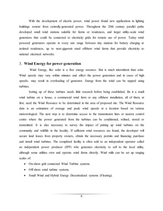 6
With the development of electric power, wind power found new applications in lighting
buildings remote from centrally-generated power. Throughout the 20th century parallel paths
developed small wind stations suitable for farms or residences, and larger utility-scale wind
generators that could be connected to electricity grids for remote use of power. Today wind
powered generators operate in every size range between tiny stations for battery charging at
isolated residences, up to near-gigawatt sized offshore wind farms that provide electricity to
national electrical networks.
3. Wind Energy for power generation
Wind Energy, like solar is a free energy resource. But is much intermittent than solar.
Wind speeds may vary within minutes and affect the power generation and in cases of high
speeds- may result in overloading of generator. Energy from the wind can be tapped using
turbines.
Setting up of these turbines needs little research before being established. Be it a small
wind turbine on a house, a commercial wind farm or any offshore installation, all of them, at
first, need the Wind Resource to be determined in the area of proposed site. The Wind Resource
data is an estimation of average and peak wind speeds at a location based on various
meteorological. The next step is to determine access to the transmission lines or nearest control
centre where the power generated from the turbines can be conditioned, refined, stored or
transmitted. It is also necessary to survey the impact of putting up wind turbines on the
community and wildlife in the locality. If sufficient wind resources are found, the developer will
secure land leases from property owners, obtain the necessary permits and financing; purchase
and install wind turbines. The completed facility is often sold to an independent operator called
an independent power producer (IPP) who generates electricity to sell to the local utility,
although some utilities own and operate wind farms directly. Wind mills can be set up ranging
scales of:
 On-shore grid connected Wind Turbine systems.
 Off-shore wind turbine systems.
 Small Wind and Hybrid Energy Decentralized systems (Floating).
 
