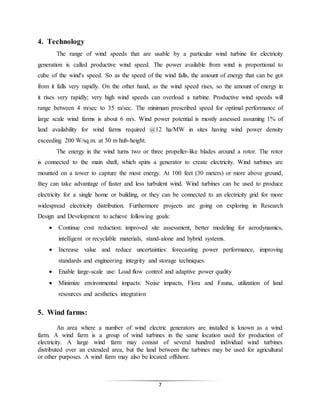 7
4. Technology
The range of wind speeds that are usable by a particular wind turbine for electricity
generation is called productive wind speed. The power available from wind is proportional to
cube of the wind's speed. So as the speed of the wind falls, the amount of energy that can be got
from it falls very rapidly. On the other hand, as the wind speed rises, so the amount of energy in
it rises very rapidly; very high wind speeds can overload a turbine. Productive wind speeds will
range between 4 m/sec to 35 m/sec. The minimum prescribed speed for optimal performance of
large scale wind farms is about 6 m/s. Wind power potential is mostly assessed assuming 1% of
land availability for wind farms required @12 ha/MW in sites having wind power density
exceeding 200 W/sq.m. at 50 m hub-height.
The energy in the wind turns two or three propeller-like blades around a rotor. The rotor
is connected to the main shaft, which spins a generator to create electricity. Wind turbines are
mounted on a tower to capture the most energy. At 100 feet (30 meters) or more above ground,
they can take advantage of faster and less turbulent wind. Wind turbines can be used to produce
electricity for a single home or building, or they can be connected to an electricity grid for more
widespread electricity distribution. Furthermore projects are going on exploring in Research
Design and Development to achieve following goals:
 Continue cost reduction: improved site assessment, better modeling for aerodynamics,
intelligent or recyclable materials, stand-alone and hybrid systems.
 Increase value and reduce uncertainties: forecasting power performance, improving
standards and engineering integrity and storage techniques.
 Enable large-scale use: Load flow control and adaptive power quality
 Minimize environmental impacts: Noise impacts, Flora and Fauna, utilization of land
resources and aesthetics integration
5. Wind farms:
An area where a number of wind electric generators are installed is known as a wind
farm. A wind farm is a group of wind turbines in the same location used for production of
electricity. A large wind farm may consist of several hundred individual wind turbines
distributed over an extended area, but the land between the turbines may be used for agricultural
or other purposes. A wind farm may also be located offshore.
 