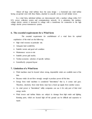 8
Almost all large wind turbines have the same design — a horizontal axis wind turbine
having an upwind rotor with three blades, attached to a nacelle on top of a tall tubular tower.
In a wind farm, individual turbines are interconnected with a medium voltage (often 34.5
kV), power collection system and communications network. At a substation, this medium-
voltage electric current is increased in voltage with a transformer for connection to the high
voltage electric power transmission system.
6. The essential requirements for a Wind farm
The essential requirements for establishment of a wind farm for optimal
exploitation of the wind are the following:
 High wind resource at particular site.
 Adequate land availability
 Suitable terrain and good soil condition
 Maintenance access to site
 Suitable power grid nearby
 Techno-economic selection of specific turbines
 Scientifically prepared layout
7. Limitation of a Wind farm
 Wind machines must be located where strong, dependable winds are available most of the
time.
 Because winds do not blow strongly enough to produce power all the time.
 Energy from wind machines is considered "intermittent," that is, it comes and goes.
Therefore, electricity from wind farms must have a back-up supply from another source.
 As wind power is "intermittent," utility companies can use it for only part of their total
energy needs.
 Wind towers and turbine blades are subject to damage from high winds and lighting.
Rotating parts, which are located high off the ground can be difficult and expensive to
repair.
 