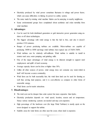 9
 Electricity produced by wind power sometimes fluctuates in voltage and power factor,
which can cause difficulties in linking its power to a utility system.
 The noise made by rotating wind machine blades can be annoying to nearby neighbours.
 Some environmental groups have complained about aesthetics and avian mortality from
wind machines
8. Advantages
 Can be used for both distributed generation or grid interactive power generation using on-
shore or off shore technologies.
 The biggest advantage with wind energy is that the fuel is free, and also it doesn’t
produce CO2 emission.
 Ranges of power producing turbines are available. Micro-turbines are capable of
producing 300W to 1MW and large wind turbines have typical size of 35kW-3MW.
 Wind turbines can be relatively self-sufficient. Wind turbine is suitable to install in
remote rural area, water pumping and grinding mills.
 One of the major advantages of wind energy is its inherent strength to support rural
employment and uplift of rural economy.
 Average capacity factor can be close or higher than 30%.
 Unlike all other sources of power, wind energy does not consume any water-which in
itself will become a scarce commodity.
 Wind farm can be built reasonably fast, the wind farm land can be used for farming as
well thus serving dual purpose, and it is cost-effective as compare to other forms of
renewable energy.
 Wind farms can be tourist attractions.
9. Disadvantages
 The total cost can be cheaper than solar system but more expensive than hydro.
 Electricity production depends on- wind speed, location, season and air temperature.
Hence various monitoring systems are needed and may cost expensive.
 High percentage of the hardware cost (for large Wind Turbines) is mostly spent on the
tower designed to support the turbine
 Suitable areas for wind farms are often near the coast, where land is expensive.
 