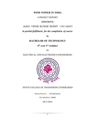 1
WIND POWER IN INDIA
A PROJECT REPORT
Submitted by
AGILE VINOD KUMAR REDDY 11011A0247
in partial fufillment for the completion of course
in
BACHELOR OF TECHNOLOGY
4th year 1st semister
IN
ELECTRICAL AND ELECTRONICS ENGINEERING
JNTUH COLLEGE OF ENGINEERING HYDERABAD
KUKATPALLY, HYDERABAD
TELANGANA- 500085
OCT-2014
 