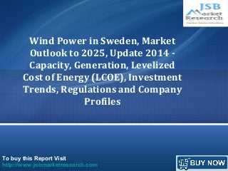 To buy this Report Visit
http://www.jsbmarketresearch.com
Wind Power in Sweden, Market
Outlook to 2025, Update 2014 -
Capacity, Generation, Levelized
Cost of Energy (LCOE), Investment
Trends, Regulations and Company
Profiles
 