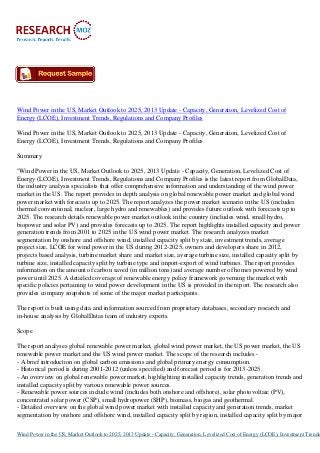 Wind Power in the US, Market Outlook to 2025, 2013 Update - Capacity, Generation, Levelized Cost of
Energy (LCOE), Investment Trends, Regulations and Company Profiles
Wind Power in the US, Market Outlook to 2025, 2013 Update - Capacity, Generation, Levelized Cost of
Energy (LCOE), Investment Trends, Regulations and Company Profiles
Summary
"Wind Power in the US, Market Outlook to 2025, 2013 Update - Capacity, Generation, Levelized Cost of
Energy (LCOE), Investment Trends, Regulations and Company Profiles is the latest report from GlobalData,
the industry analysis specialists that offer comprehensive information and understanding of the wind power
market in the US. The report provides in depth analysis on global renewable power market and global wind
power market with forecasts up to 2025. The report analyzes the power market scenario in the US (includes
thermal conventional, nuclear, large hydro and renewables) and provides future outlook with forecasts up to
2025. The research details renewable power market outlook in the country (includes wind, small hydro,
biopower and solar PV) and provides forecasts up to 2025. The report highlights installed capacity and power
generation trends from 2001 to 2025 in the US wind power market. The research analyzes market
segmentation by onshore and offshore wind, installed capacity split by state, investment trends, average
project size, LCOE for wind power in the US during 2012-2025, owners and developers share in 2012,
projects based analysis, turbine market share and market size, average turbine size, installed capacity split by
turbine size, installed capacity split by turbine type and import-export of wind turbines. The report provides
information on the amount of carbon saved (in million tons) and average number of homes powered by wind
power until 2025. A detailed coverage of renewable energy policy framework governing the market with
specific policies pertaining to wind power development in the US is provided in the report. The research also
provides company snapshots of some of the major market participants.
The report is built using data and information sourced from proprietary databases, secondary research and
in-house analysis by GlobalDatas team of industry experts.
Scope
The report analyses global renewable power market, global wind power market, the US power market, the US
renewable power market and the US wind power market. The scope of the research includes - A brief introduction on global carbon emissions and global primary energy consumption.
- Historical period is during 2001-2012 (unless specified) and forecast period is for 2013-2025.
- An overview on global renewable power market, highlighting installed capacity trends, generation trends and
installed capacity split by various renewable power sources.
- Renewable power sources include wind (includes both onshore and offshore), solar photovoltaic (PV),
concentrated solar power (CSP), small hydropower (SHP), biomass, biogas and geothermal.
- Detailed overview on the global wind power market with installed capacity and generation trends, market
segmentation by onshore and offshore wind, installed capacity split by region, installed capacity split by major

Wind Power in the US, Market Outlook to 2025, 2013 Update - Capacity, Generation, Levelized Cost of Energy (LCOE), Investment Trends

 