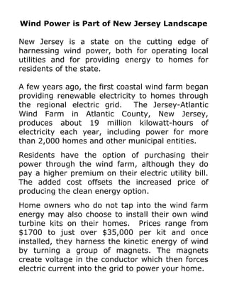 Wind Power is Part of New Jersey Landscape

New Jersey is a state on the cutting edge of
harnessing wind power, both for operating local
utilities and for providing energy to homes for
residents of the state.

A few years ago, the first coastal wind farm began
providing renewable electricity to homes through
the regional electric grid.    The Jersey-Atlantic
Wind Farm in Atlantic County, New Jersey,
produces about 19 million kilowatt-hours of
electricity each year, including power for more
than 2,000 homes and other municipal entities.
Residents have the option of purchasing their
power through the wind farm, although they do
pay a higher premium on their electric utility bill.
The added cost offsets the increased price of
producing the clean energy option.
Home owners who do not tap into the wind farm
energy may also choose to install their own wind
turbine kits on their homes. Prices range from
$1700 to just over $35,000 per kit and once
installed, they harness the kinetic energy of wind
by turning a group of magnets. The magnets
create voltage in the conductor which then forces
electric current into the grid to power your home.
 