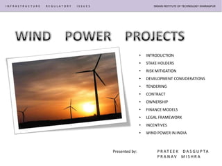 INFRASTRUCTURE   REGULATORY   ISSUES                          INDIAN INSTITUTE OF TECHNOLOGY KHARAGPUR




                                                       •   INTRODUCTION
                                                       •   STAKE HOLDERS
                                                       •   RISK MITIGATION
                                                       •   DEVELOPMENT CONSIDERATIONS
                                                       •   TENDERING
                                                       •   CONTRACT
                                                       •   OWNERSHIP
                                                       •   FINANCE MODELS
                                                       •   LEGAL FRAMEWORK
                                                       •   INCENTIVES
                                                       •   WIND POWER IN INDIA



                                       Presented by:            P R AT E E K D A S G U P TA
                                                                PRANAV MISHRA
 
