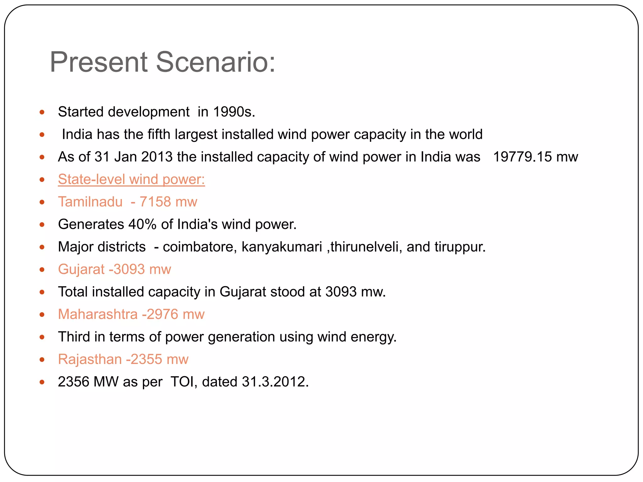 Present Scenario:



Started development in 1990s.
India has the fifth largest installed wind power capacity in the world



As of 31 Jan 2013 the installed capacity of wind power in India was 19779.15 mw



State-level wind power:



Tamilnadu - 7158 mw



Generates 40% of India's wind power.



Major districts - coimbatore, kanyakumari ,thirunelveli, and tiruppur.



Gujarat -3093 mw



Total installed capacity in Gujarat stood at 3093 mw.



Maharashtra -2976 mw



Third in terms of power generation using wind energy.



Rajasthan -2355 mw



2356 MW as per TOI, dated 31.3.2012.

 