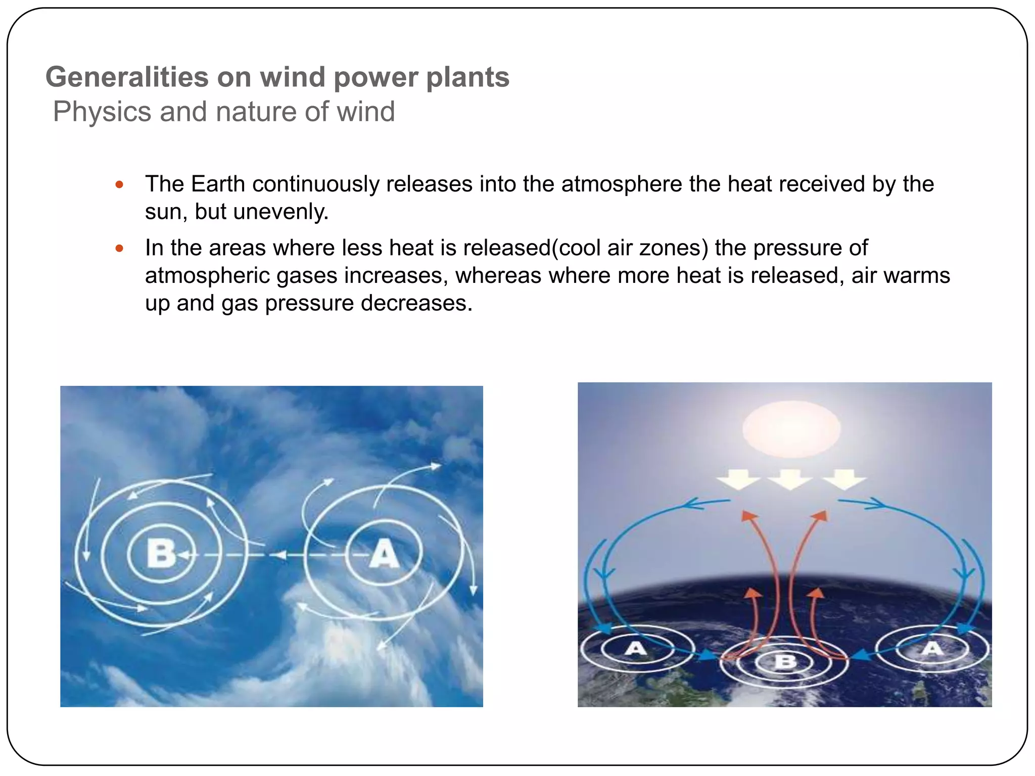 Generalities on wind power plants
Physics and nature of wind


The Earth continuously releases into the atmosphere the heat received by the
sun, but unevenly.



In the areas where less heat is released(cool air zones) the pressure of
atmospheric gases increases, whereas where more heat is released, air warms
up and gas pressure decreases.

 