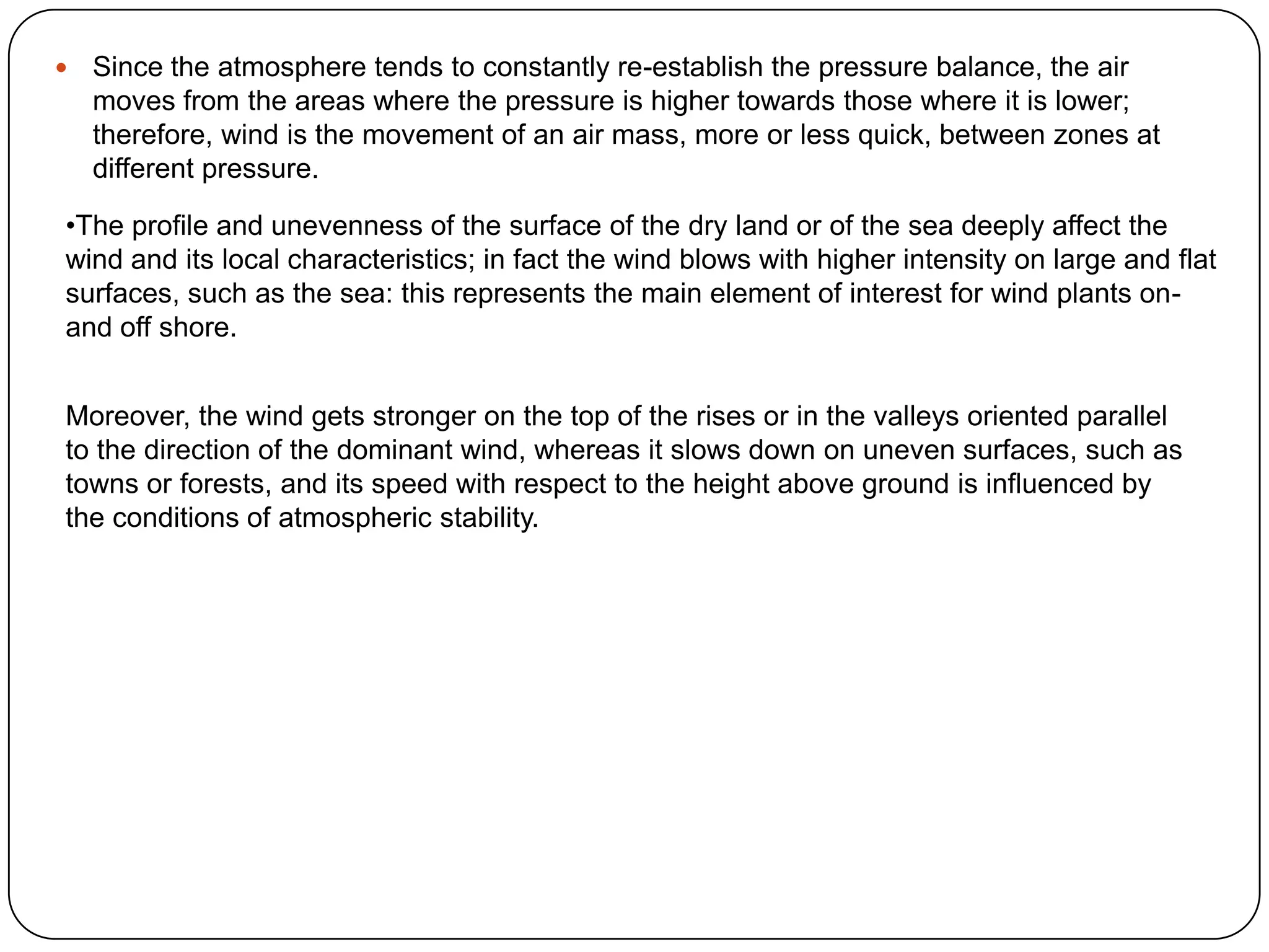 

Since the atmosphere tends to constantly re-establish the pressure balance, the air
moves from the areas where the pressure is higher towards those where it is lower;
therefore, wind is the movement of an air mass, more or less quick, between zones at
different pressure.

•The profile and unevenness of the surface of the dry land or of the sea deeply affect the
wind and its local characteristics; in fact the wind blows with higher intensity on large and flat
surfaces, such as the sea: this represents the main element of interest for wind plants onand off shore.
Moreover, the wind gets stronger on the top of the rises or in the valleys oriented parallel
to the direction of the dominant wind, whereas it slows down on uneven surfaces, such as
towns or forests, and its speed with respect to the height above ground is influenced by
the conditions of atmospheric stability.

 