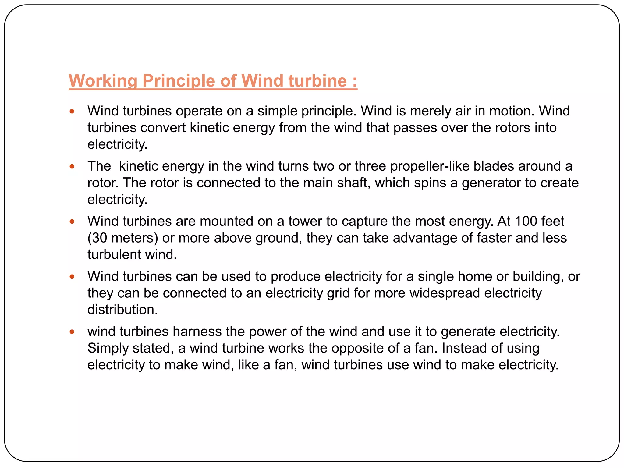 Working Principle of Wind turbine :


Wind turbines operate on a simple principle. Wind is merely air in motion. Wind
turbines convert kinetic energy from the wind that passes over the rotors into
electricity.



The kinetic energy in the wind turns two or three propeller-like blades around a
rotor. The rotor is connected to the main shaft, which spins a generator to create
electricity.



Wind turbines are mounted on a tower to capture the most energy. At 100 feet
(30 meters) or more above ground, they can take advantage of faster and less
turbulent wind.



Wind turbines can be used to produce electricity for a single home or building, or
they can be connected to an electricity grid for more widespread electricity
distribution.



wind turbines harness the power of the wind and use it to generate electricity.
Simply stated, a wind turbine works the opposite of a fan. Instead of using
electricity to make wind, like a fan, wind turbines use wind to make electricity.

 