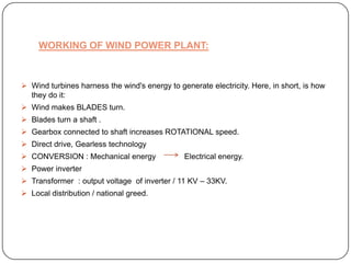 WORKING OF WIND POWER PLANT:

 Wind turbines harness the wind's energy to generate electricity. Here, in short, is how
they do it:
 Wind makes BLADES turn.
 Blades turn a shaft .
 Gearbox connected to shaft increases ROTATIONAL speed.
 Direct drive, Gearless technology
 CONVERSION : Mechanical energy

Electrical energy.

 Power inverter
 Transformer : output voltage of inverter / 11 KV – 33KV.
 Local distribution / national greed.

 
