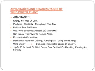 ADVANTAGES AND DISADVANTAGES OF
WIND POWER PLANT
 ADANTAGES:


Energy For Free Of Cost.



Produces Electricity Throughout The Day.



Pollution Free And Clean.



Vast Wind Energy Is Available. (10 Million Mw)



Can Supply The Power To Remote Areas.



Economically Competitive.



Mechanical Power For Grading, Pumping Etc. ; Using Wind Energy.



Wind Energy



Up To 95 % Land Of Wind Farms Can Be Used For Ranching, Farming And
Forestry.

Domestic, Renewable Source Of Energy .

 
