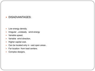  DISADVANTAGES:



Low energy density.



Irregular , unsteady wind energy



Variable speed.



Variable wind direction.



Higher capital cost.



Can be located only in vast open areas .



Far location from load centers.



Complex designs.

 