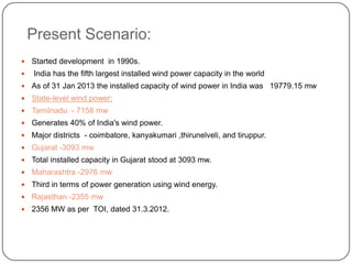 Present Scenario:



Started development in 1990s.
India has the fifth largest installed wind power capacity in the world



As of 31 Jan 2013 the installed capacity of wind power in India was 19779.15 mw



State-level wind power:



Tamilnadu - 7158 mw



Generates 40% of India's wind power.



Major districts - coimbatore, kanyakumari ,thirunelveli, and tiruppur.



Gujarat -3093 mw



Total installed capacity in Gujarat stood at 3093 mw.



Maharashtra -2976 mw



Third in terms of power generation using wind energy.



Rajasthan -2355 mw



2356 MW as per TOI, dated 31.3.2012.

 