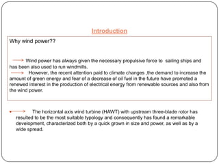 Introduction
Why wind power??

Wind power has always given the necessary propulsive force to sailing ships and
has been also used to run windmills.
However, the recent attention paid to climate changes ,the demand to increase the
amount of green energy and fear of a decrease of oil fuel in the future have promoted a
renewed interest in the production of electrical energy from renewable sources and also from
the wind power.



The horizontal axis wind turbine (HAWT) with upstream three-blade rotor has
resulted to be the most suitable typology and consequently has found a remarkable
development, characterized both by a quick grown in size and power, as well as by a
wide spread.

 