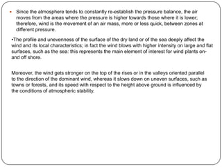 

Since the atmosphere tends to constantly re-establish the pressure balance, the air
moves from the areas where the pressure is higher towards those where it is lower;
therefore, wind is the movement of an air mass, more or less quick, between zones at
different pressure.

•The profile and unevenness of the surface of the dry land or of the sea deeply affect the
wind and its local characteristics; in fact the wind blows with higher intensity on large and flat
surfaces, such as the sea: this represents the main element of interest for wind plants onand off shore.
Moreover, the wind gets stronger on the top of the rises or in the valleys oriented parallel
to the direction of the dominant wind, whereas it slows down on uneven surfaces, such as
towns or forests, and its speed with respect to the height above ground is influenced by
the conditions of atmospheric stability.

 